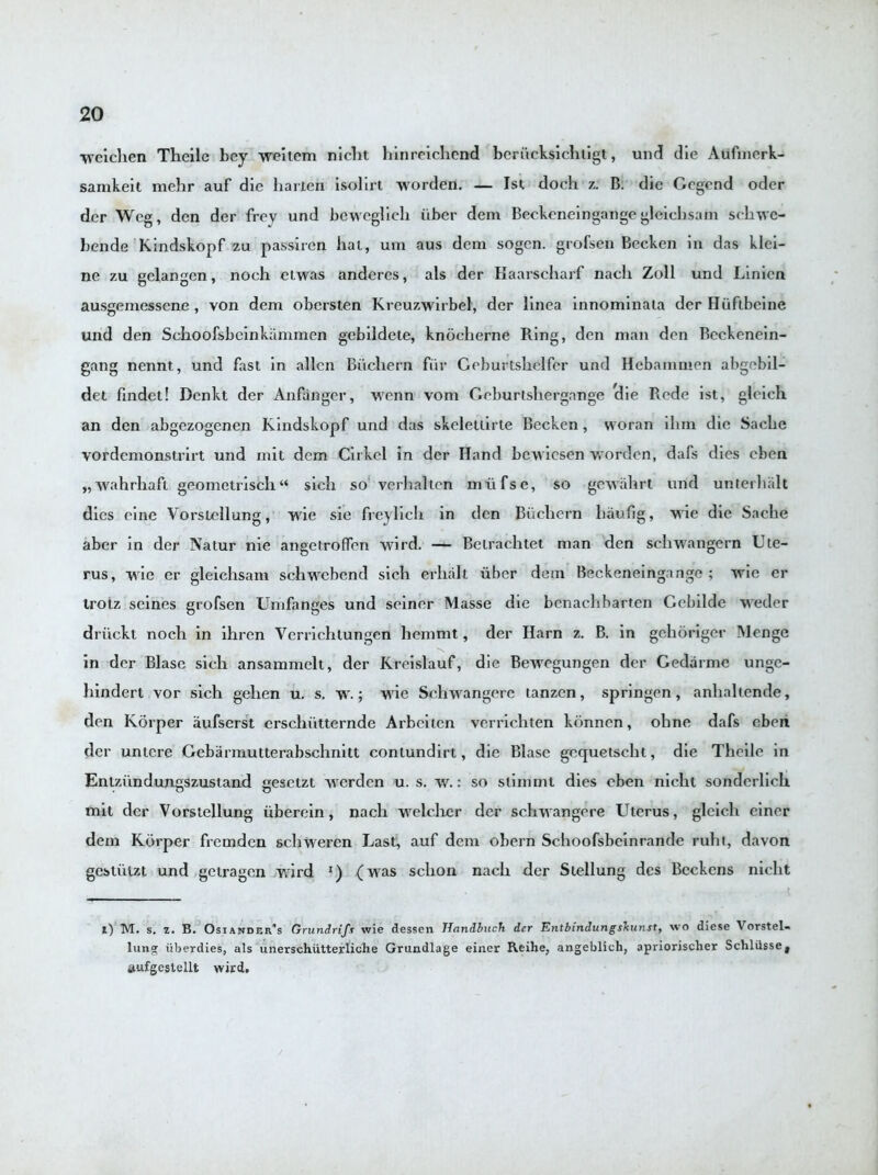 wcichen Theile bey weitem niclit hinreichend berucksichtigt, und die Aufmerk- samkeit mehr auf die liarten isolirt worden. — 1st doch z. B. die Gcgend oder dcr Wcg, den der frey und beweglieli iiber dem Beckeneingartge gleiclisam scliwc- bende Kindskopf zu passiren hat, urn aus dem sogcn. grofsen Becken in das klci- ne zu gelangen, noch etwas anderes, als der Haarscharf nacli Zoll und Linicn ausgemessene , von dem obersten Kreuzwirbel, der linca innominata der Huftbcine und den Schoofsbcinkammen gebildete, knocherne Rung, den man den Beckonein- gang nennt, und fast in alien Bucliern fur Geburtsliclfcr und Hebainmen abgebil- det fmdet! Dcnkt der Anfanger, wenn vom Geburtshergange 'die Rede ist, gleich an den abgezogenen Kindskopf und das skeletlirte Becken, woran ilim die Sache vordemonstrirt und mit dem Cirkel in der Hand bewicsen worden, dais dies cben „wahrhafl geomctriscli“ sich so verhalten miifse, so gewahrt und unterhalt dies cine Vorstellung, wie sie freylicli in den Bucliern haufig, wie die Sache aber in der Natur nie angetroffen wird. — Belrachtet man den schwangern Ute- rus, wie er gleiclisam schwebend sich erhalt iiber dem Beckeneingange ; wie er trotz seines grofsen Unifanges und seiner Masse die bcnachbarten Gebilde weder driickt noch in ihren Ycrrichlungen hemmt, der Harn z. B. in gehoriger Menge in der Blase sich ansammelt, der Kreislauf, die Bewegungen der Gedarme unge- hindert vor sich gehen u. s. w.; wie Sehwangere tanzen, springen, anhaltende, den Korper aufserst erschiitternde Arbeiicn verrichten kiinnen, ohne dafs cben dcr unlcre Gebarmutterabschnitt conlundirt, die Blase gequetscht, die Theile in Enlziinduneiszustand sresetzt werden u. s. w.: so slimmt dies cben niclil sonderlich mit dcr Vorstellung iiberein, nacli welclier dcr sehwangere Uterus, gleich einer dem Korper fremden schweren Last, auf dem obern Schoofsbeinrande ruht, davon gestiitzt und getragen wird *) (was sclion nacli der Stellung dcs Beckons niclit i) M. s. z. B. Osiandrr’s Grundrifs wie dessen TIandbuch der Entbindungskunst, wo diese Vorstel- lung iiberdies, als unerschiitterliche Grundlage einer Reihe, angeblich, apriorischer SchlUsse, aufgestellt wird.