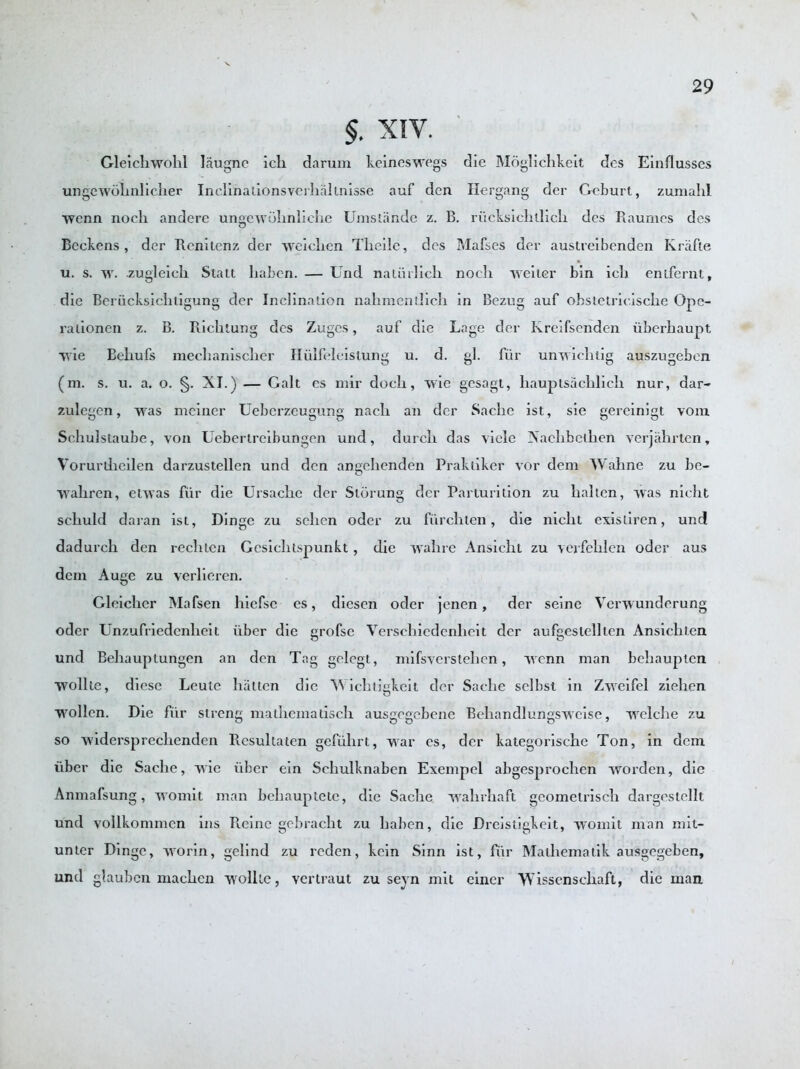 §. XIV. Gleicliwolil laugne iclx darum keineswegs die Moglickkeit dcs Einflusses ungewolinlicker Inclinations verkaltnisse auf den Hergang der Geburt, zumahl wcnn noch andere ungewoknlicke Umsiande z. B. riicksicktlick des Raumes des Beckens , der Renitenz der weiclien Tlicile, des Makes der austreibenden Krafte u. s. w. zugleick Slatt kabcn. — Und natiirlick nocli weiter bin icli entfernt, die Beriicksicktigung der Inclination nalimentlicli in Bezug auf obstetricisclie Opc- rationen z. B. Richtung des Zuges, auf die Lage der Kreifsenden uberhaupt wie Behufs mechanisclier Hiilfeleistung u. d. gl. fur unwicktig auszugeben (m. s. u. a. o. §. XI.) — Galt es mir dock, wie gesagt, hauplsaeklick nur, dar- zulegen, was meiner Ueberzeugung naclx an der Saclie ist, sie gereinigt vora Sckulstaube, von Uebcrtrcibungen und, durcli das viele Naclibetken verjakrten, Vorurdieilen darzustellen und den angekenden Praktiker vor dem Wakne zu be- waliren, etwas fur die Ursackc der Slorung der Parturition zu kaltcn, was nickt sekuld daran ist, Dinge zu seken oder zu fiirclilen, die nickt existiren, und dadurck den reck ten Gcsiclitspunkt, die wall re Ansiclit zu verfeklen oder aus dem Auge zu verlieren. Gleiclier Mafsen kiefsc es, diesen oder jenen, der seine Verwunderung oder Unzufriedenlieit iiber die grofse Versckiedenlieit dcr aufgeslellten Ansicliien und Bekauptungen an den Tag gclegt, mifsversteken, wenn man bekaupten wollte, diesc Leute liattcn die Wickiigkeit der Saclie selbst in Zweifel zieken wollen. Die fiir strong malkeinatiscli ausgegebene Bekandlungswcise, welcke zu so widerspreckenden Rcsultaten gefiikrt, war es, der kategoriseke Ton, in dem fiber die Saclie, wie fiber ein Sckulknaben Exempel abgesprocken worden, die Anmafsung, womit man bekauptetc, die Sacke wakrkaft gcometriscli dargestcllt und vollkommen ins Rcine gcbraclit zu liaben, die Dreistigkeit, womit man mit- unter Dinge, worin, gelind zu reden, kein Sinn ist, fiir Matkematik ausgegeben, und glaubcn mackcn wollte, vertraut zu seyn mit einer Wissensckaft, die man