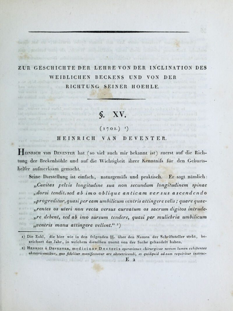 ZUR GESCHICHTE DER LEHRE VON DER INCLINATION DES WEIBLICHEN BECKENS UND VON DER RICHTUNG SEINER HOEIILE. §. XY. (1701.) *) HEINRICH VAN DEVENTER. Heinrich van Deventer liat (so viel auch mir bekannt ist) zuerst auf die Rich- tuns dcr Beckenhohlc und auf die Wichligkeit ihrer Kennlnifs fiir den Geburls- heifer aufmerksam gemacht. Seine Darslellung ist einfach, naturgeniafs und prakiisch. Er sagt namlich: )yCavitas pelvis longitudine sua non secundum longitudinem spinae ,dorsi tendit, sed ah imo oblique anticam versus a seen d end o „progreditur, quasi per earn umbilicum ventris at Linger c velis ; qua re quae- yyrentes os uteri non recta versus curvatum os sacrum digitos intrude- yyre debent, sed ab imo sursum Lender ey quasi per muliebria umbilicum yyventris manu attingere vellent.u 2) 1) Die Zahl, die hier wie in den fnlgenden §§. iiber den Namen der Schriftsteller steht, be- zeichnet das Jahr, in welchem dieselben zuerst von der Sache gehandelt haben, 2) Hb nrici a DeventeRj me d i ci n a e D o c tori s operationes chirurgicae novum lumen exhibentes obstetricantibus, quo fideliter manifestatur ars obstetricandi, et quidquid ad earn requiritur instruc- E 2