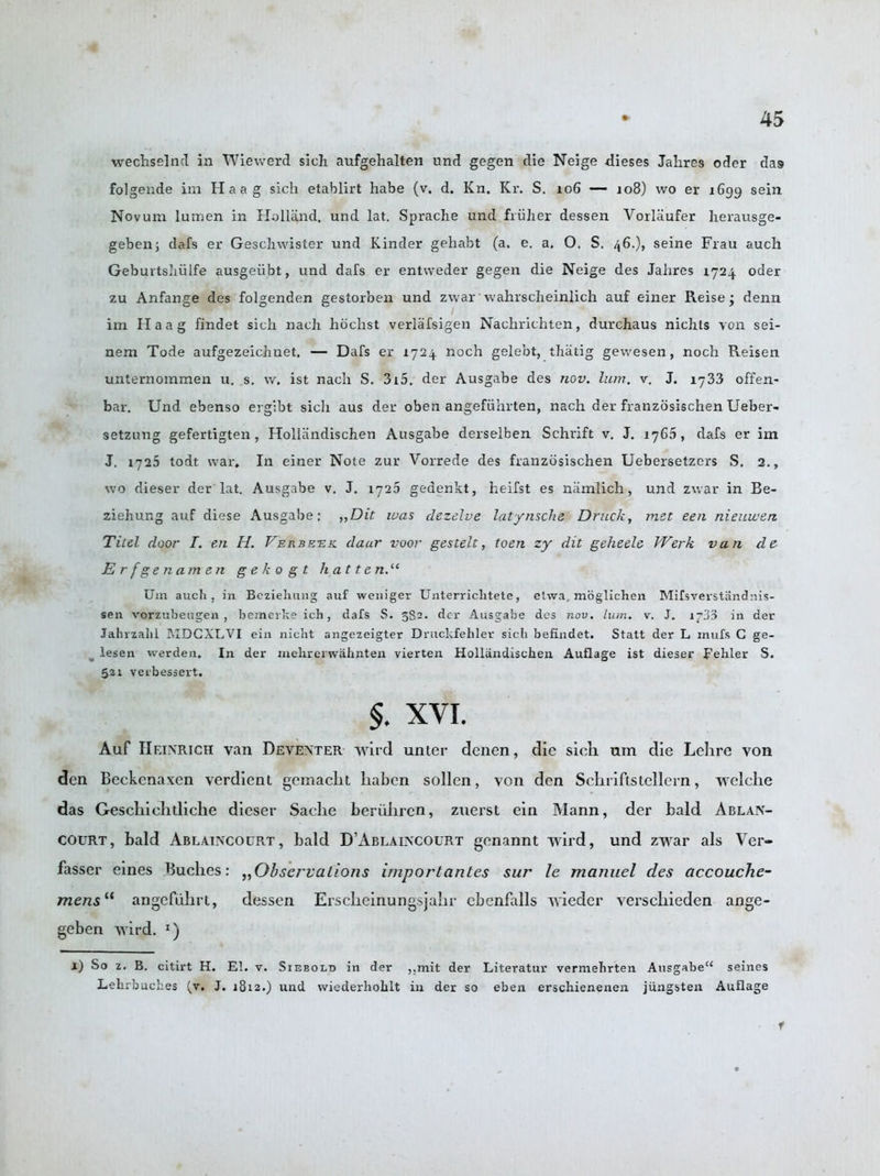 wechselncl in Wiewerd sich aufgehalten und gegen die Neige dieses Jahres oder das folgende im Haag sich etablirt habe (v. d. Kn. Kr. S. 106 —- 108) wo er 1699 sein Novum lumen in Holland, und lat. Sprache und fruiter dessen Vorlaufer herausge- geben; dafs er Geschwister und Kinder gehabt (a. e. a. O. S. 46.), seine Frau auch Geburtshiilfe ausgeiibt, und dafs er entweder gegen die Neige des Jahres 1724. oder zu Anfange des folgenden gestorben und zwar wahrscheinlich auf einer Reise • denn im Haag findet sich nach hochst verlafsigen Nachrichten, durchaus niclits von sei- nem Tode aufgezeichnet. — Dafs er 1724. noch gelebt, thatig gewesen, noch Reisen unternommen u. s. w. ist nach S. 315. der Ausgabe des nov. lum. v. J. 1733 offen- bar. Und ebenso ergibt sicli aus der oben angefiihrten, nach der franzosischen Ueber- setzung gefertigten, HolUindischen Ausgabe derselben Schrift v. J. 1765, dafs er im J. 1725 todt war. In einer Note zur Vorrede des franzosischen Uebersetzers S. 2., wo dieser der lat. Ausgabe v. J. 1725 gedenkt, heifst es namlich, und zwar in Be- ziehung auf diese Ausgabe: „Dit was clezelve latynsche Druck, met een nieuwen Titel door I. en H. Verbeek daur voor gestelt, toen zy dit geheele Werk van d e Erfgenamen gekogt hat tend1 Um auch, in Beziehting auf weniger Unterrichtete, elwa, moglichen Mifsverstandnis- sen vorzubeugen , bemerke ich, dafs S. 382. der Ausgabe des nov, lum. v. J. i^33 in der Jahrzalil RIDCXLVI ein nicht angezeigter Druckfehler sich befindet. Statt der L rnufs C ge- lesen warden. In der mehrerwahnten vierten Holliindischen Auflage ist dieser Fehler S. 521 verbessert. $. XVI. Auf Heinrich van Deventer wird unter denen, die sicli um die Lehre von den Beckcnaxen verdient gcmaclit liaben sollen, von den Schriftstellem, vrelclie das Geschiehtliche dieser Saclie beriiiiren, zuerst ein Mann, der bald Ablan- COurt, bald Ablaincocrt, bald D’Ablaincourt genannt wird, und zwar als Ver- fasser eines Buclies: „ Observations importcintes sur le manuel cles accouche- mensil angefuhrt, dessen Erscheinungsjahr cbenfalls wieder verschieden ange- geben wird. r) l) So z. B. citirt H. El. v. Siebold in der ,,mit der Literatur verniehrten Ausgabe“ seines Lehrbuches (v. J. 1812.) und wiederhoklt in der so eben erschienenen jiingsten Auflage r