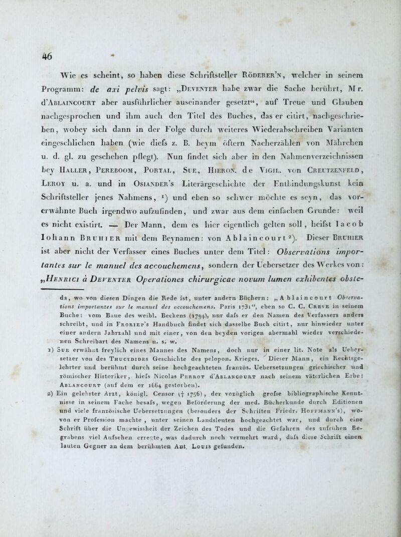 Wie es scbeint, so haben diese Schrifistcllor Poderer’n, welchcr in seinem Programm: de axi pelvis sagt: „Deventer liabe zwar die Saebe beriibrt, Mr. d’ABLAiNcouRT aber ausfiihrlicher auseinander geselzt“, auf Troue und Clauben nacbgesprocben und ibm aucb den Tiicl des Buches, das er cilirt, n a digest brie- ben, wobey sicb dann in der Folge dureh weileres Wiederabsebreiben Varianten eingescblicben baben (wie diefs z. B. bevm ofiern Nacberzahlen von Mabrchen u. d. gl. zu gescbelien pflegt). Nun findet sicb aber in den Nabmenverzeichnissen bey Haller, Pereboom, Portal, See, Hieron. de Vigil, von Creutzenfeld , Leroy u. a. und in Osiander’s Lilerargesebiebtc der EntLindungsbunst kcin Scbriftsleller jenes Nabmcns, und eben so sclrwer rnoclite cs sc^n, das vor- envabnte Buell irgendwo aufzufindcn, und zwar aus deni einfacben Crunde: wcil es nicbt exisiirt. — Der Mann, dcm cs bier eigcnibcli gellen soil, licifst I a cob Iobann Bruiiier mit deni Beynamen: von A b 1 a i n c o u r t * 1 2). Dieser Bruhier ist aber nielli der Verfasser eines Bucbes unter dcm Tilel: Observations i/npor- tantes sur le manuel des accouchemens, sondern dcr Uebersetzer des Wcrkes von : 9)Henrici a Deventer Operationes chirurgicae novum lumen exhibenles obsle- da, wo von diesen Dingen die Rede ist, unter andern Buchern: „ A b 1 a i n court Ob'erva- tions importantes sur le manuel des accouchemens. Paris 1731“, eben so C. C. Creve in seinem Buche: vom Baue des weibl. Beckens (1794), nur dais er den Namen des Verfassers anders schreibt, und in Froriep’s Handbuch findet sich dasselbe Buch citiit, nur hinwieder unter einer andern Jahrzahl und mit einer, von den beyden vorigen abermahl wiedev verschiede- nen Sclireibart des Namens u. s. w. 1) Sue erwalint freylicli eines Mannes des Namens, doch nur in einer lit. Note als Ueber- setzer von des Thucydides Geschichte des pelopon. Krieges. Dieser Mann, ein Rechtsge- lehrter und beriihmt durch seine hocl’.geachteten franzos. Uebersetzungen griechischcr und roinischer Historiker, hiefs Nicolas Perrot d’ABLANCouRT nacli seinem vatcrlichen Erbe: Ablancourt (auf dem er 1664 gestorben). 2) Ein gelebrter Arzt, konigl. Censor if 1756), der voziiglich grofse bibliograpbiscbe Kennt- nisse in seinem Fache besafs, wegen Beiorderung der med. Biicherkunde durch Editionen und vie!e franzosische Uebersetzungen (besonders der Schrilten Friedr. Hoffmann's), wo- ven er Profession machte , unter seinen Landsleuten hochgeaclitet war, und durch eine Schrift fiber die Umewissheit der Zeichen des Todes und die Gefahren des zufriihen Be- grabens viel Aufsehen cner.te, was dadurch noch vermehrt ward, dafs diese 6'chriit einen lauten Gegner an dem beriilimten Ant. Louis gefunden.
