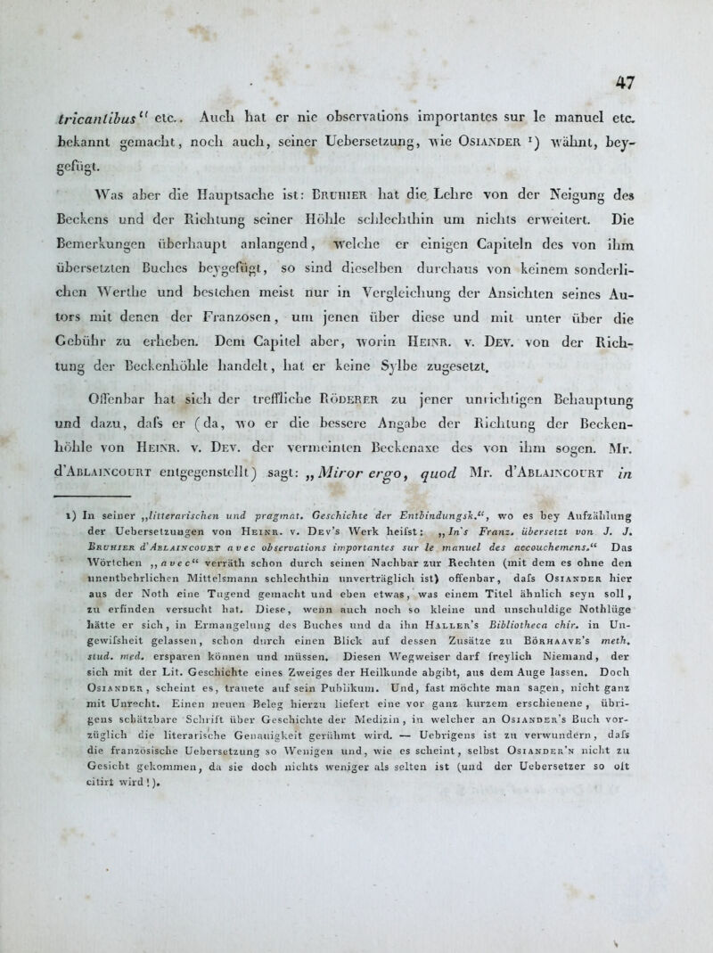 tricanlibus1 11 etc.. Audi hat er me observations importantes sur le manuel etc. bekannt gemacht, nocli auch, seiner Uebersetzung, wie Osiander wahnt, bey- gefligt. Was aber die Hauptsaehe ist: Bruiiier liat die Lelire von der Neigung des Beckens und der Rich lung seiner Hohle schlechlhin um nichts erweitert. Die Bemerkungen iiberhaupt anlangend, welche er einigen Capiteln des von ihm iibersetzten Buches beygefligt, so sind dicselben durchaus von keinem sonderli- chcn Werthe und bestchen meist nur in Yergleicliung der Ansichten seines Au- tors mil denen der Franzosen, um jenen liber diese und mit unter liber die Gcblihr zu erheben. Deni Gapitel aber, worm Heinr. v. Dev. von der Rich- tung der Beckenhohle handell, hat er keine Sylbe zugesetzt. Ofl'enbar hat sich der treffliche Roderer zu jener umichiigen Beliauptung und dazu, dafs er (da, wo er die bessere Angabe der Riclilung der Becken- hohle von Heinr. v. Dev. der vermeinicn Beckenaxe des von ihm sogen. Mr. d’ABLALXcouRT enigegenstellt) sagt: „ Miror eroo, quod Mr. d’ABLAixcoiRT in 1) In seiner ,,litternvischen und pragmat. Geschichte der Entbindungsk.“, wo es bey Aufzahltmg der Uebersetzuagen von Heinr. v. Dev’s Werk lieii'st: „In's Franz, iibersetzt von J. J. Bruhier d'Ablaincourt avec observations importantes sur le manuel des accouchemensDas Wortch-en ,,avec“ verrath schon durcb semen Nachbar zur Recbten (mit dem es oline den unentbebrlichen Mittelsmann schlechlhin nnvertriiglich ist) offenbar, dafs Osiander hier aus der Noth cine Tugend gemacht und eben etwas, was einem Titel ahnlich seyn soli, zu erfinden versucht hat. Diese, wenn auch noch so kleine und unscliuldige Nothliige liatte er sich, in Ermangelung des Buches und da ihn Haller’s Bibliotheca chir. in Un- gevvifsheit gelassen, schon durch cinen Blick auf dessen Zusatze zu Borhaave’s meth. stud. med. erspaven konnen und miissen, Diesen Wegweiser darf freylich Niemand, der sich mit der Lit. Geschichte eines Zweiges der Heilkunde abgibt, aus dem Auge lassen. Doch Osiander, scheint es, trauete auf sein Pubiikum. Und, fast moclite man sagen, nicht ganz mit Unrecht. Einen neuen Beleg hierzu liefert eine vor ganz kurzem erschienene , iibri- gens schatzbare Sclirift uber Geschichte der Medizin , in weleher an Osiander’s Buch vor- ziiglich die literarische Genauigkeit geriihmt wird. — Uebrigens ist zu venvundern, dafs die fvanzbsische Uebersetzung so Wenigen und, wie es scheint, selbst Osiander’n nicht zu Gesicbt gekommen, da sie doch nichts weniger als selten ist (und der Uebersetzer so olt citirt wird !). V