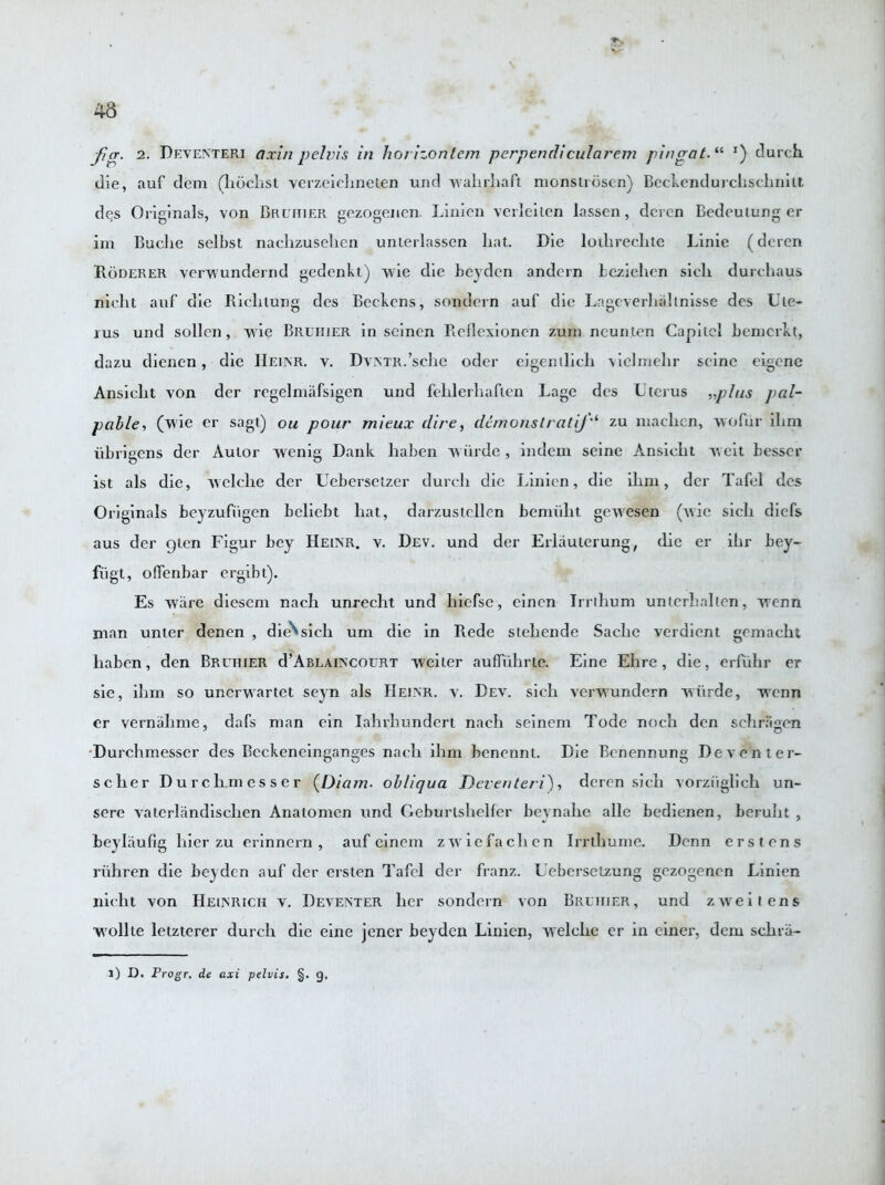 fig. 2. Deventeri axin pelvis in hor izonlem perpendicularem pingat. “ *) clurch die, auf dem (hochst verzeichneten und walirhaft monstrosen) Beckendurchscliniu des Originals, von Bruhier gezogenen Linien verleilen lassen, deren Bedeulung er im Buclie selbst nachzusehen unlerlassen hat. Die lotlirechte Linie (deren Roderer verwundernd gedenkt) wie die beyden andern Leziehen sicli durchaus nieht auf die Riclilung des Bcchcns, sondern auf die Lagcverhahnisse des Ute- rus und sollen, wie Bruhier in seinen Reflexioncn zum ncunten Capitol bemcrkt, dazu dienen, die Hemsr. v. Dvntr.’scIic oder eigentlieli vielmehr seine eigene Ansiclit von der regelniafsigen und fehlerhaften Lage des Uterus „phts pal- pable, (wie er sagt) ou pour mieux dire, demonslratij‘‘ zu maclicn, wofur ilim iibrigens der Aulor wenig Dank liaben wiirde, indem seine Ansicht weit Lesser ist als die, Avelche der Uebersctzer durch die Linien, die ihni, dcr Tafel des Originals beyzufiigen beliebt hat, darzuslellen bemiiht gewesen (Avie sicli diefs aus der gten Figur bey Heinr. v. Dev. und der Erlauierung, die er ihr bey- fiigt, olfenbar ergibt). Es ware diesem nach unrecht und hiefse, einen Irrthum unterhallen, wenn man unter denen , die^sicli uni die in Rede stehende Sadie verdient gemacht liaben, den Bruhier d’ABLAiNCOURT weiter auffulirte. Eine Ehre, die, erfiihr er sie, ilim so unerwartet seyn als Heinr. v. Dea\ sich verwundern Aviirde, wenn er vernalime, dafs man ein Iahrhundert nach seinem Tode noch den schragen Durchmesser des Bcckeneinganges nach ilim benennt. Die Bcnennung Devon ter- scher Durchmesser (Diam■ obliqua Deventeri), deren sich vorziiglich un- sere vaterlandisclien Anaiomcn und Geburtshelfer beynahe alle bedienen, beruht , beylaufig liier zu erinnern , auf einem z av i e fa cli en Irrthume. Dcnn erstons riihren die beyden auf der ersten Tafel der franz. Uebersctzung gezogenen Linien nicht von Heinrich v. Deventer her sondern von Bruhier, und zAveitens wollte letzterer durch die eine jener beyden Linien, Avelehc er in einer, dem schrii- l) D. Progr, de axt pelvis. §. g.