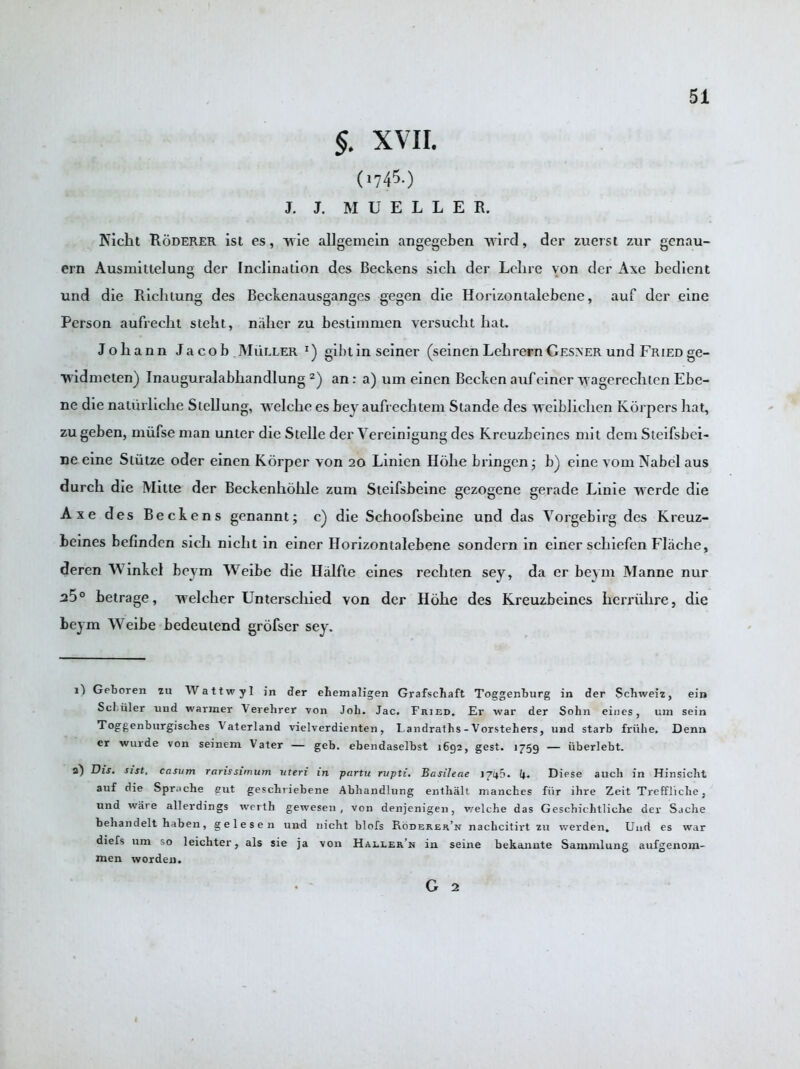 $. xvii. ('!&■) J. J. MUELLER. Nicht Roderer ist es, vrie allgemein angegcben vvird, der zuerst zur gonau- ern Ausmittelung der Inclination des Beekens sich der Lelire von der Axe bedient und die Rich lung des Beckenausganges gegen die Horizontalebene, auf der eine Person aufrecht steht, naher zu bestimmen versuclit hat. Johann Jacob .Muller gibtin seiner (seinen Lehrern Gesner und Fried ge- vridmeten) Inauguralabhandlung 2) an: a) um einen Becken aufeiner wagerechten Ebe- ne die naturliclie Stellung, vvelche es bey aufrechtem Stande des vveibliclien Korpers hat, zu geben, niiifse man unier die Stelle der Vereinigung des Kreuzbeines mit dem Sieifsbei- ne eine Sliitze oder einen Korper von 20 Linien Hohe bringen j b) eine vom Nabel aus durch die Mine der Beckenholile zum Steifsbeine gezogene gerade Linie v\erde die Axe des Beekens genannt; c) die Schoofsbeine und das Vorgebirg des Kreuz- beines befinden sich nicht in einer Horizontalebene sondern in einer schiefen Fliiche, deren Winkcl beym Weibe die Halfte eines rechten sey, da er beym Manne nur ^5° betrage, welcher Unterschied von der Hohe des Kreuzbeines herriihre, die beym Weibe bedeutend grofser sey. G Geboren zu Wattwyl in der ehemaligen Grafschaft Toggenburg in der Schweiz, ein Schuler und warmer Verehrer von Job. Jac. Fried. Er war der Sohn eines, um sein Toggenburgisches J aterland vielverdienten, Landraths - Vorstehers, und starb friilie. Denn er wurde von seinem V ater — geb. ebendaselbst 1692, gest. 1759 — iiberlebt. a) Dis. sist, casum ranssimum uteri in partu rupti. Basileae 1746. 4« Diese auch in Hinsicht auf die Sprache gut geschriebene Abhandlung enthalt manches fiir ihre Zeit Treffliche, und ware allerdings wertb gewesen , von denjenigen, v/elche das Geschichtliche der Sache behandelt haben, gelesen und nicht blofs Roderer’n nachcitirt zu werden. Und es war diefs um so leichter, als sie ja von Haeler’n in seine bekannte Sammlung aufgenom- men worden. G 2