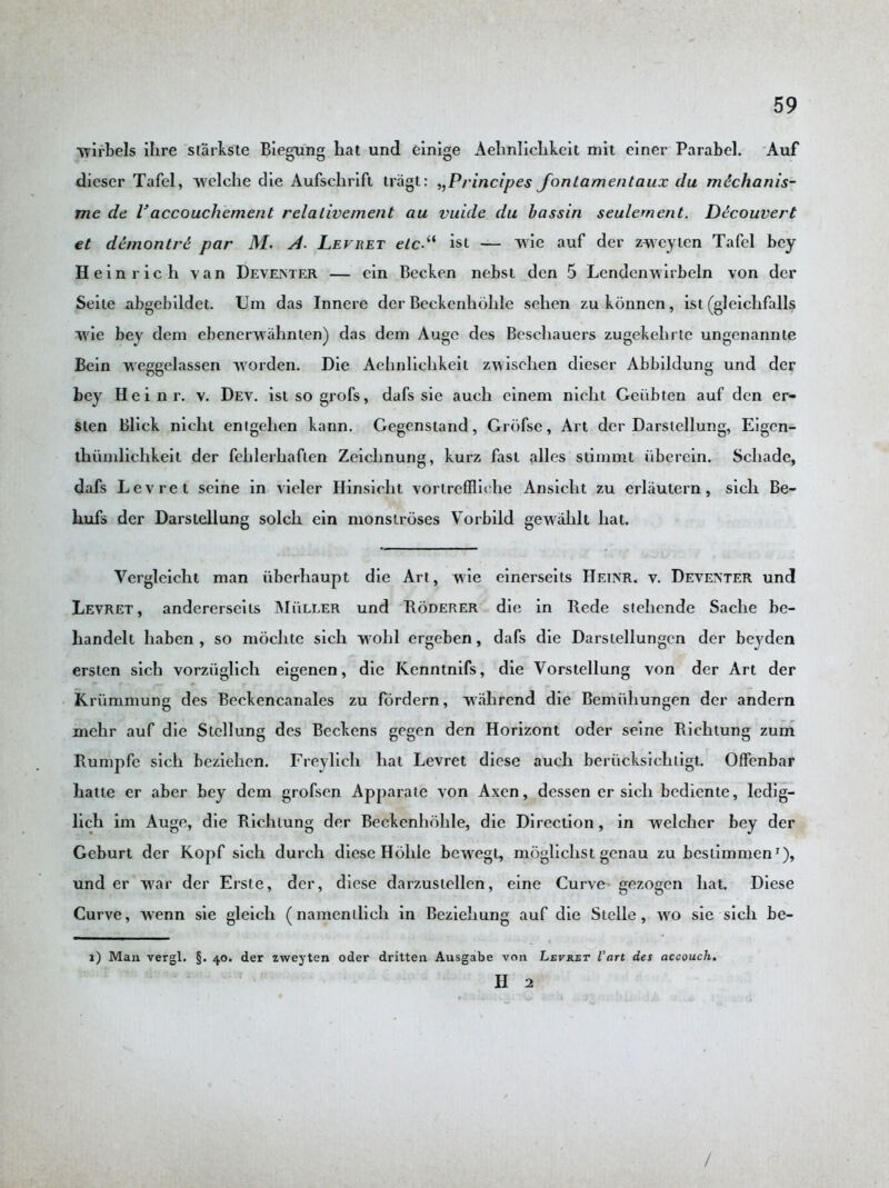 wirbels ihre starkste Biegung hat und einige Aehnliclikeit mit einer Parabel. Auf dieser Tafel, welclie die Aufschrift tragt: ,,Principes fontamentaux du mdchanis- me de Vaccouchement relalivement au vuide du bassin seulement. Ddcouvert et demontI'd par M. A. Levret elc-“ ist — wie auf der zweyten Tafel bey Heinrich van Deventer — ein Becken nebst den 5 Lcndenwirbeln von der Seile abgebildet. Um das Inncre der Beckenhohle sehen zukbnncn, ist (gleichfalls wie bey dem ebenerwahnten) das dem Augc des Besehauers zugekehrte ungenannte Bein weggelassen worden. Die Aehnliclikeit zwischen dieser Abbildung und der bey Hein r. v. Dev. istsogrofs, dafs sie auch cinem nicht Geiibten auf den er- sten Blick nicht entgehen kann. Gegenstand, Grbfse, Art der Darstellung, Eigcn- tliunilichkeit der fehlerhaften Zeichnung, kurz fast alles stinimt iiberein. Schade, dafs Levret seine in vieler Hinsicht vorlreffliehe Ansicht zu erlautern, sich Be- hufs der Darstellung solch ein monstroses Vorbild gewahlt hat. Vergleicht man iiberhaupt die Art, wie einerseits Heinr. v. Deventer und Levret, andererseits Muller und Roderer die in Rede stehende Sache be- handelt liaben , so moclite sich wohl ergeben, dafs die Darsiellungen der beyden ersten sich vorziiglich eigenen, die Kenntnifs, die Vorstellung von der Art der Kriimmung des Beckencanales zu fordern, vrahrend die Bemiihungen der andern mehr auf die Stellung des Beckens gegen den Horizont oder seine Richtung zum Runipfe sich beziehen. Freylieh hat Levret diese auch beriicksichtigt. Offenbar hatte er aber bey dem grofsen Apparate von Axen, dessen er sich bediente, ledig- lich im Auge, die Richtung der Beckenhohle, die Direction , in welcher bey der Geburt der Kopf sich durch diese Holile bewegt, moglichst genau zu bestimmen1), und er war der Erste, der, diese darzuslellen, eine Curve gezogen hat. Diese Curve, wenn sie gleich (namenilieli in Bezieliung auf die Sielle, wo sie sich be- 1) Man vergl. §. 40. der zweyten oder dritten Ausgabe von Levret Vart des accouch. II 2 /