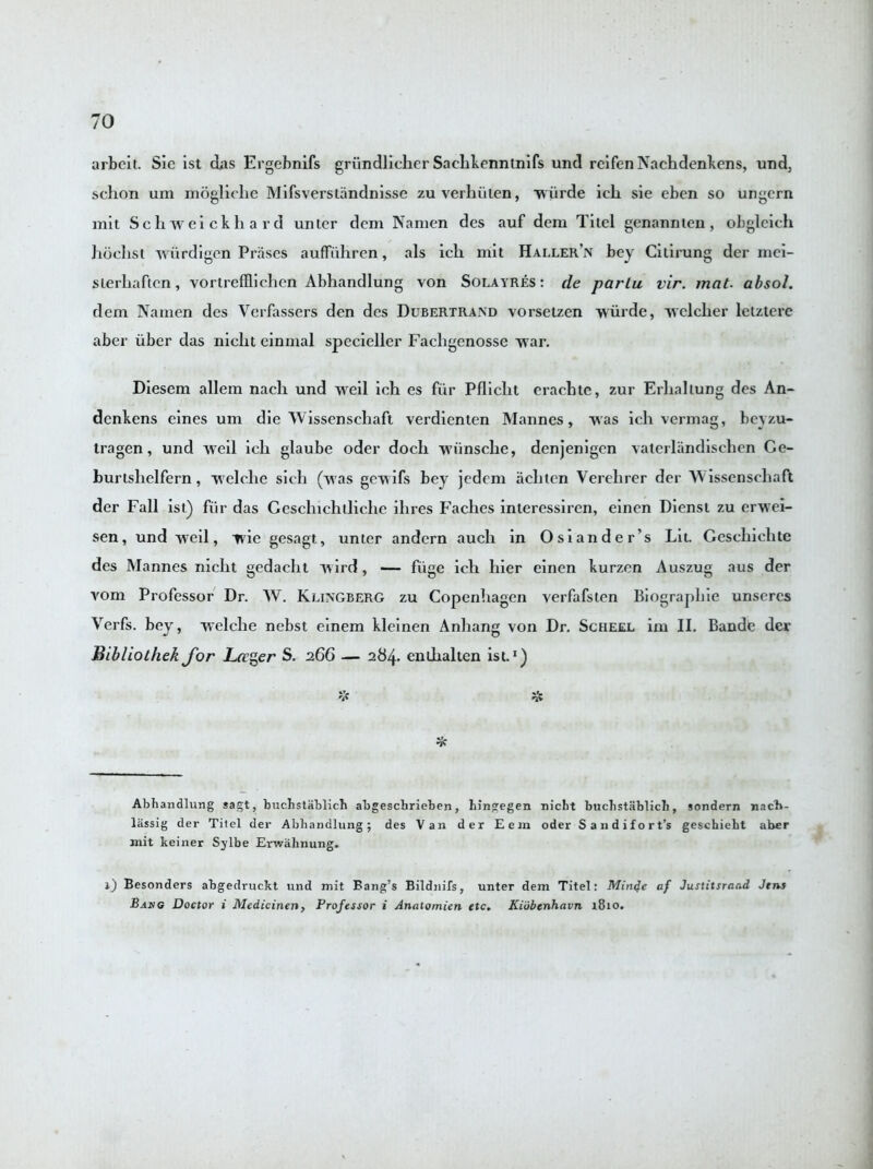 arbcit. Sic ist das Ergebnifs griindlicher Saelikenninifs und rcifen Nachdenkens, und, schon um mogliclie Mifsverstandnisse zuverhiiten, wiirde icli sie eben so ungern mit Schweickhard unter dcm Namen des auf dem Titel genannieu, obgleich hoclist wiirdigen Prases auffiihren, als ich mit Haller’n bey Cilirung der mci- sierliaften, vortreffliclien Abhandlung von Solayres : de parlu vir. mat. absol. dem Namen des Yerfassers den des Dubertrand vorseizen wiirde, welcher lctztere aber iiber das niclit einmal specieller Fachgenosse war. Diesem allem nach und weil ich es fur Pflicht erachte, zur Erliallung des An- dcnkens eines um die Wissenschaft verdienten Mannes, w as ich vermag, beyzu- tragen, und weil ich glaube oder doch wiinsche, denjenigen vaterlandischen Ce- burishclfern, welche sich (was gewifs bey jedem achtcn Verehrer der Wissenschaft der Fall ist) fiir das Geschichtliche ihres Faches interessiren, einen Diensi zu erwei- sen, und weil, wie gesagt, unter andern aucli in Osiander’s Lit. Geschichte des Mannes niclit gedacht wird, — fiige ich liier einen kurzcn Auszug aus der vom Professor Dr. W. Klingberg zu Copenhagen verfafsten Biograpbie unsercs Yerfs. bey, welche nebst einem kleinen Anliang von Dr. Scheel im II. Bande der Bibliothek for Ltrger S. 266 — 284. enthalten ist.* 1) V % T* Abhandlung sagt, buchstablich abgeschriehen, hingegen niebt buchstablich, sondern nacb- lassig der Titel der Abhandlung; des Van der Eem oder Sandifort’s geschieht aber mit keiner Sylbe Erwahnung. 1) Besonders abgedruckt und mit Bang’s Bildnifs, unter dem Titel: Mini}e af Justitsraad Jins Baug Doctor i Medicinen, Professor i Anatomien etc. Kidbenhavn 1810.