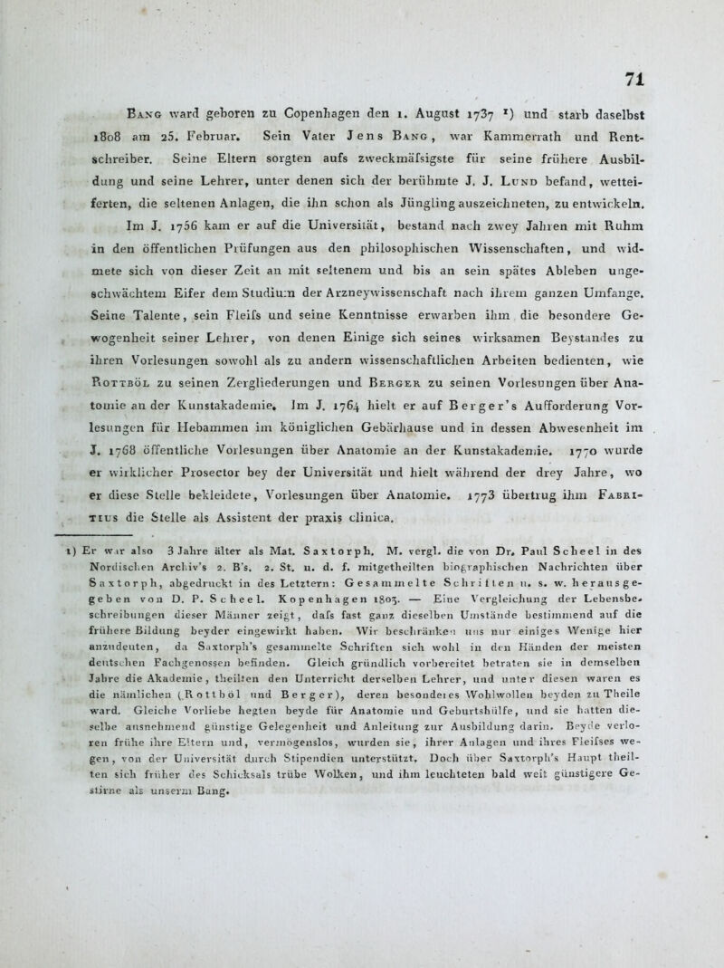 Bang ward geboren zu Copenhagen den 1. August 1737 x) und starb daselbst 1808 am 25. Februar. Sein Vater Jens Bang, war Kammenath und Rent- schreiber. Seine Eltern sorgten aufs zweckmafsigste fur seine friihere Ausbil- dung und seine Lehrer, unter denen sich der beriibmte J. J. Lund befand, wettei- ferten, die seltenen Anlagen, die ibn schon als Jiingling auszeichneten, zu entwickeln. Im J. 1756 kam er auf die Universitat, bestand nach zwey Jahren mit Ruhm in den offentlichen Priifungen aus den philosophischen Wissenschaften, und wid- mete sich von dieser Zeit an mit seltenem und bis an sein spates Ableben unge- schwachtem Eifer dein Studium der Arzneywissenschaft nach ihrem ganzen Umfange. Seine Talente, sein Fleifs und seine Kenntnisse erwarben ilim die besondere Ge- wogenheit seiner Lehrer, von denen Einige sich seines vvirksamen Beystandes zu ihren Vorlesungen sowohl als zu andern wissenschaftlichen Arbeiten bedienten, wie Rottbol zu seinen Zergliederungen und Berger zu seinen Vorlesungen iiber Ana- tomie an der Kunstakadernie. Im J. 1764 hielt er auf Berger’s Aufforderung Vor- lesungen fur Hebamnren im koniglichen Gebarliause und in dessen Abwesenheit im J. 1768 offentliclie Vorlesungen iiber Anatomie an der Kunstakadernie, 1770 wurde er wirklicher Prosector bey der Universitat und hielt wahrend der drey Jahre, wo er diese Stelle bekleidete, Vorlesungen iiber Anatomie. 1773 iibertrug ihm Fabri- tius die Stelle als Assistent der praxis clinica. t) Er wir also 3 Jahre alter als Mat. Saxtorpli. M. vergl. die von Dr, Paul Scheel in des Nordischen Archiv’s 2. B's. 2. St. u. d. f. mitgetheilten biograpbischen Nachrichten iiber Saxtorpli, abgedruckt in des Letztern: Gesammelte Schritten u. s. w. herausge- geben von D. P. Scheel. Kopenhagen 1803. — Eine Vergleichung der Lebensbe, schreibungen dieser Manner zeigt, dais fast ganz dieselben Uinstande bestiinmend auf die friihere Bildung beyder eingewirkt haben. Wir beschriinken 11ns nur einiges Wenige hier anzudeuten, da Saxtorph’s gesanunelte Schriften sich wolil in den Hiinden der meisten deutschen Fachgenossen befinden. Gleich griindlich vorbereitet betrat.en sie in demselben Jabre die Akademie , theiiten den Unterricht derselben Lehrer, und nnter diesen waren es die nainlichen (Rottbol und Berger), deren besondeies Wohlwollen beyden zu Theile ward. Gleiclie Vorliebe hegten beyde fur Anatomie und Geburtshiilfe, und sie batten die- selbe ausnelimeiid giinstige Gelegenheit und Anleitung zur Ausbildung darin. Beyde verlo- ren friihe ihre Eltern und, vermogenslos, wnrden sie, ihrer Anlagen und ihres Fieifses we- gen, von der Universitat (lurch Stipendien unterstiitzt, Doch iiber Saxtorph’s Haupt theii- ten sich friiher des Schicksals triibe Wollcen, und ihm leuchteten bald iveit giinstigere Ge- stirne als unserzn Bang.