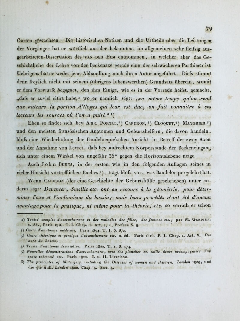 Garten gfcwachseti. Die historischen Notizen und die Urtheile uber die Leistungea der Vorganger hat er -wdrilicli aus der bekannten, im allgemeinen sehr fleifsig aus- gearbeiteten Dissertation des van der Eem enlnommen, in welcher aber das Ge- schichtliche der Lclire von der Beckcnaxe gerade cine der sellwacheren Partliieen ist. Uebrigens hater weder jene Abhandlung noch ihren Autor angefiihrt. Diefs stinnnt denn freylich nicht mit seineni (iibrigens lobenswerthen) Grundsatz iiberein, womit er dem Vorv/urfe begegnet, den ihm Einige, wie es in der Vorrede lieifst, gemaclit, „dafs er zuvicl citirt. ha,be,“ wo er namlich sagt: y,en menic temps qu’on rend aux auteurs la portion d'tloges qui leur est due, on fait connaitrc a ses lecteurs les sources oil Von-a puise.u l) Eben so findet sieli bey Ant. Portal,l) 2) Capuron, 3) Cloquet,4) Maygrier 5) und den mcisten franzosischen Anatomen und Geburtshclfern, die davon handeln, blofs eine Wiederliolung der Baudelocque’schen Ansicht in Belreflf der zwey Axen und der Annalime von Levrct, dafs bey aufrechtem Korperstande der Beckeneingang sich unter einem Winkel von ungefalir 35° gegen die Horizontalcbene neige. Auch John Burns, in der ersten wie in den folgenden Auflagen seines in vieler Hinsicht vortrefHichen Buches 6), tragt blofs vor, was Baudelocque gelehrt hat. Wenn Capuron (der eine Geschiclite der Geburlshiilfe geschrieben) unter an- derm sagt: Deventer, Smellie etc. ont eu recours a la g&omitrie, pour deter- miner iaxe et Vinclinaison du bassin; mais leurs procidis nont et£ d’aucun avantagepour la pratique, ni meme pour la thcorie, etc- so vcrralh er schon l) Traite complet d’accouchemens et det maladies des piles, des femmes etc,; par M. Gardieit. 2. ed., Paris 1816. T. I. Chap. x. Art. i. u. Preface S. 5. i) Cours d'anatomie medicale. Paris 1804. T. I. S. 872. 3) Cours theorique et pratique d’accouchemens etc, 2. ed. Paris 1816. P, I. Chap. 1. Art, V. Des axes du bassin. p Traite d’anatomie descriptive. Paris 1822, T. 1. S. 174. 5) Kouvelles demonstrations d’accouchemens, avec des planches en taille - douce accompagniees dun texte raisonne etc. Paris 1822. I. u. II. Livraison. 6) The principles of Midwifery including the Diseases of women and children, London 1809? and die 5te Aufl. London 1820. Chap, 4. Sect. 4,