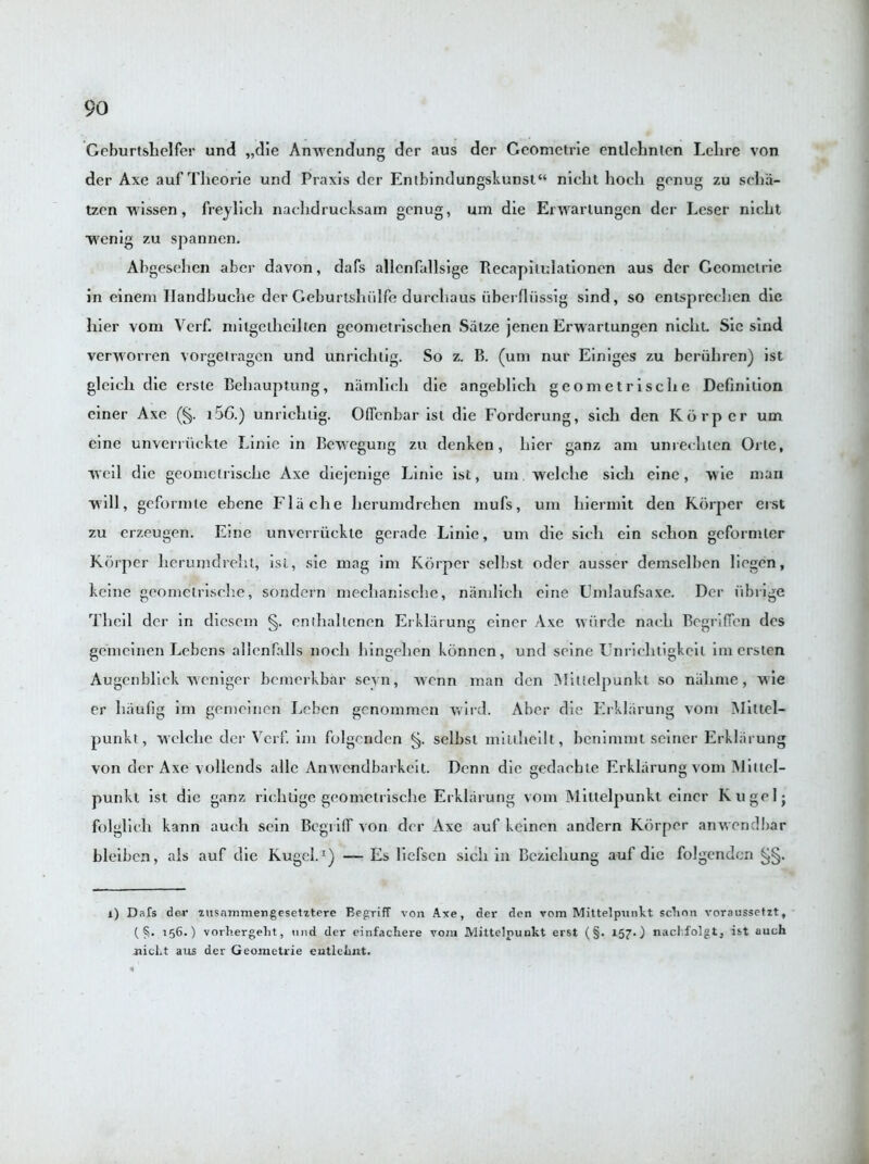 Gcburtshelfer und „die Anwendung der aus der Geometrie enilchnlcn Lehre von der Axe auf Tlieorie und Praxis der Entbindungskunst“ nicht hocli genug zu scha- tzen w issen , freylich nachdrucksam genug, urn die Envariungen der Leser nicht ■wenig zu spannen. Abgesehen aber davon, dafs allenfallsige Recapilulationen aus dcr Geometric in einem Ilandbuche der Geburtshiilfe dureliaus ubei lliissig sind, so enlsprechen die liier vonx Verf. milgetheilten geometrischen Satze jenen Erwartungen nicht Sie sind verworren vorgeiragen und unrichiig. So z. B. (um nur Einiges zu beriihren) ist gleich die erste Behauptung, namlich die angeblich geometrische Definition einer Axe (§. i5G.) unrichiig. Oflcnbar ist die Forderung, sich den Korper um eine unverriickte Linie in Bewegung zu denken, liier ganz am unrecliten One, weil die geometrische Axe diejenige Linie ist, um welclie sich eine, wie man will, geformie ebene Flache hcrumdrehen mufs, um hiermit den Korper erst zu erzeugen. Eine unverriickte gcrade Linie, um die sich ein sclion geformlcr Korper lierumdreht, isl, sie mag im Korper selhst oder ausser demselben liegen, keine geometrische, sondern nxechanische, namlich eine TJmlaufsaxe. Der iibrige Thcil der in dicsem §. enthallenen Erklarung einer Axe wiirde nach Begriffen des gemcinen Lebens allcnfalls noch hingelien ktinnen, und seine Unriehtigkeil im ersten Augcnbliek weniger bemerkbar seyn, xvenn man den Mittelpunkt so nalxnxe, wie er haufig im gemcinen Leben genommen wild. Aber die Erklarung vom Miltel- punkt, welclie der Verf. im folgcnden §. selbsl miltheilt, benimmt seiner Erklarung von der Axe vollends alle Anwendbarkeit. Denn die gedachle Erklarung vom MitlcI- punkt ist die ganz rielitige geometrische Erklarung vom Mittelpunkt einer Kugelj folglich kann auch sein Begriff von der Axe auf keinen andern Korper an wend bar bleiben, ais auf die Kugel.1) — Es liefsen sicli in Bezichung auf die folgcnden 1) Dafs der zusammengesetztere Begriff von Axe, der den vom Mittelpunkt sclion voraussetzt, (5- 156.) vorhergelit, und der einfachere vom Mittelpunkt erst (§. 157.) nacl.folgt, ist auch xiicLt aus der Geometrie entlehnt.