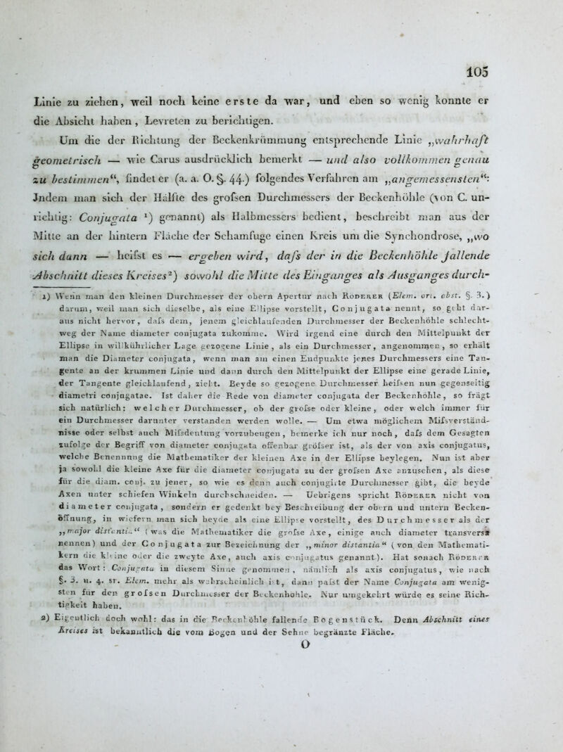 Linie zu ziehen, well nock keine erste da war, und eben so wcnig konnte er die Absicht haben , Levrelen zu beriehligen. Um die der Rick lung der Beckenkriimmung enlsprechende Linie „wcihrhaft ffeometrisch — wie Carus ausdriicklich bemerkt — und also vollkommen aenau zu bestimmenfindet er (a. a. O. §. 44 ) folgendes Verfakren am „angemessenslcnil■ Jndem man sick der Halfte des grofsen Durchmessers der Beckenhokle (von C. un- ricktig: Co/ijuoaLa x) genannt) als Halbmessers bedient, besckreibt naan aus der Mitie an der kin tern Flacke der Sckamfuge einen Rreis um die Synckondrose, ,,wo sick dunn — heifst es •— ergeben wird, dafs der in die Beckenhohle jallende slbschriitt dieses Kreises2) sowohl dieMitte des Einganges als Ausganges durch- 1) YV'enn man den kleinen Durchmesser der obern Apertur nath Rodeher (Elein. on. pbst. §. 3.) davum, weil man sich dieselbe, a]s eine E'lipse vorstellt, Conjugata nennt, so gcht dar- aus nicht hervor , dais dein, jenem gleichlaufenden Dnrchinesser der Beckenhohle sclilecht- weg der Name diameter conjugata zukomme. Wird irgend eine durcli den Mittelpunkt der Ellipse in wiUkiihrlicher Lage gezogene Linie, als ein Durclnnesser, angenominen, so erlialt man die Diameter conjugata, wenn man am einen Endpunkte jenes Durchmessers eine Tan- gente an der krummen Linie und dann durch den Mittelpunkt der Ellipse eine gerade Linie, der Tangente gleichlaufend , zieht. Beyde so cezogene Durclimesser Leifsen nun gegenseitig diametri conjagatae. 1st daher die Rede von diameter conjugata der Beckenhohle, so friigt sich uatiirlieh: welcher Durchmesser, ob der grofse oder kleine T oder welch immer fur ein Durchmesser darunter verstanden werden wolle. — Um etwra moglichem Mifsverstand- nisse oder selbst auch Mifsdentung vorzubeugen, bemerke ich nur noch , dafs dem Gesagten zufolge der Begriff von diameter conjugata offenbar grofser ist, als der von axis conjugatus, welche Benennnng die Matheinatiker der kleinen Axe in der Ellipse beylegen. Nun ist aber ja sowohl die kleine Axe fur die diameter conjugata zu der grofsen Axe anzusehen , als diese fiir die diam. conj, zu jener, so wie es denn auch conjugivte Durclnnesser gibt, die beyde Axen unter schiefen Winkeln durchschneiden. — Uebrigens spricht Roi>erer nicht von diameter conjugata, sondern cr gedenkt bey Bescineibung der obern und untern Becken- ofTnung, in wiefern man sich beyde als eine Ellipse vorstellt, des Durchmesser als der major dist,:nti..“ {was die Matheinatiker die grofse Axe, einige auch diameter transversst nennen) und der Conjugata zur Bezeiclinung der ,, minor distantia“ (von den Mathemati- kern die kNine oder die zweyte Axe, auch axis conjugatus genannt). Hat sonach Bodertr das Wort: Conjugata in diesem Sinne genommen , namlich als axis conjugatus, wie nach §• 3. u. 4. si. Elan, mehr als wahrscheinlich i t, dann pafst der Name Conjugata am wenig- sten fiir den grofsen Durchmesser der Beckenhohle. Nur umgekehrt wiirde es seine Rich- tigkeit haben. 2) Eigentlich doch wohl: das in die Reckenl 6hle fallende Bogenstiick. Denn Abschnitt tines Krenes ist bekanutlich die vom Bogen und der Sehne begranzte Flache. o