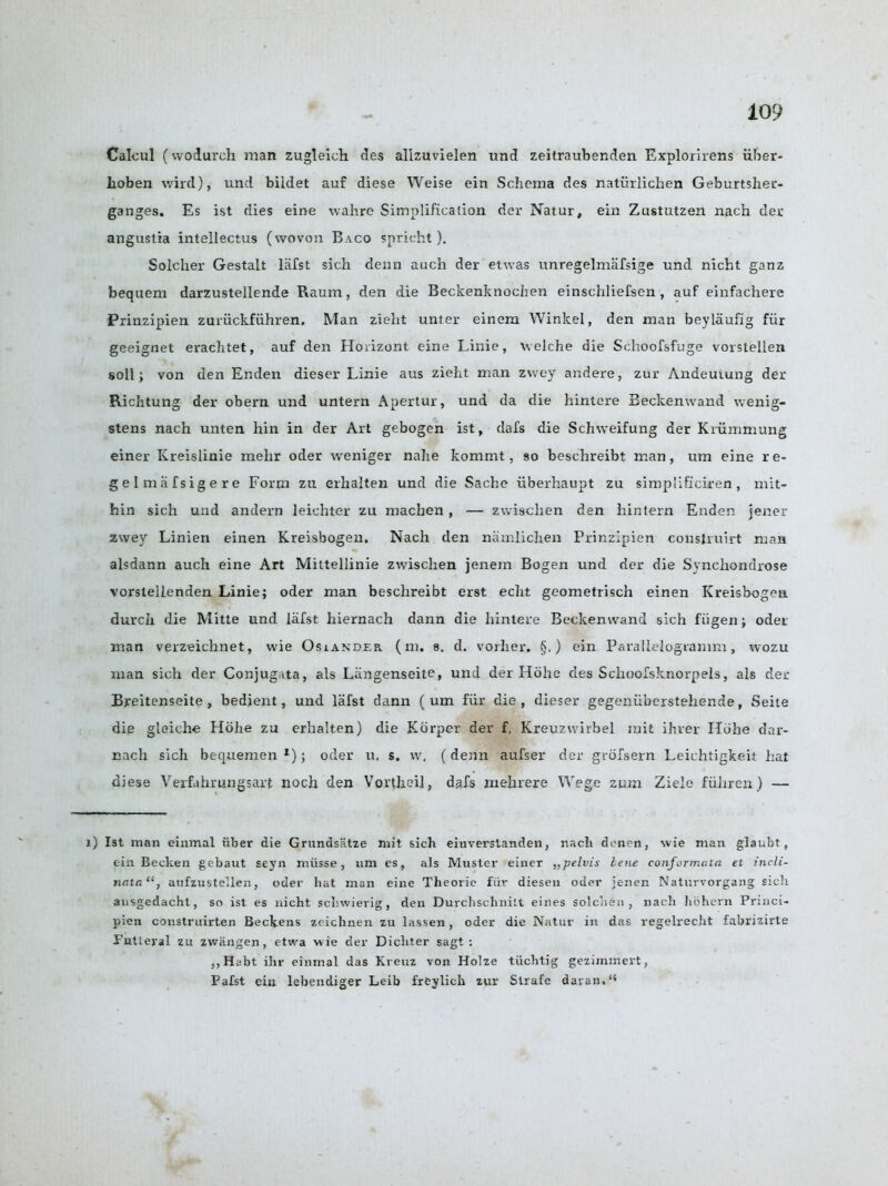 Calcul (wodurch man zugleich des allzuvielen und zeitraubenden Explorirens iiber- Iioben wild), und bildet auf diese Weise ein Schema des naturlichen Geburtslier- ganges. Es ist dies eine wahre Simplification der Natur, ein Zustutzen nach der angustia intellectus (wovon Baco spricht ). Solcher Gestalt lafst sich denn auch der etwas unregelmafsige und nicht ganz bequem darzustellende Raum, den die Beckenknochen einschliefsen , auf einfachere Prinzipien zuruckfiihren, Man zieht unter einem Winkel, den man beylaufig fiir geeignet erachtet, auf den Horizont eine Linie, welche die Schoofsfuge vorstellen soil; von den Enden dieser Linie aus zieht man zwey andere, zur Andeuiung der Richtung der obern und untern Apertur, und da die hintere Eeckenwand wenig- stens nach unten hin in der Art gebogen ist, dafs die Schweifung der Kriimmung einer Kreislinie mehr oder weniger nahe kommt, so beschreibt man, um eine re- gelmiifsigere Form zu erhalten und die Sache uberhaupt zu simplificiren, mit- hin sich und andern leichter zu macben , — zwischen den hintern Enden jener zwey Linien einen Kreisbogen. Nach den namlichen Prinzipien construirt man alsdann auch eine Art Mittellinie zwischen jenem Bogen und der die Synchondrose vorstellenden Linie; oder man beschreibt erst echt geometrisch einen Kreisbogen durcii die Mitte und lafst hiernach dann die hintere Beckenwand sich fiigen; oder man verzeichnet, wie Osiakder (m. s. d. vorlier. §.) ein Parallelogramm, wozu man sich der Conjugata, als Langenseite, und der Hdlie des Schoofsknorpels, als der Breitenseite, bedient, und lafst dann ( um fiir die, dieser gegeniiberstehende, Seite die gloiche Hbhe zu erhalten) die Korper der f. Kreuzvvirbel mit ihver Ilohe dar- nach sich bequemen 1); oder u. s. w, (denn aufser der grofsern Leichtigkeit hat diese Verfahrungsart noch den Vortheil, dafs mehrere Wege zum Ziele fiihren) — 1) Ist man einmal iiber die Grandsatze mit sich einverstanden, nacli denen, wie man glaubt, ein Becken gebant seyn miisse, um cs, als Muster einer „pelvis lene confcrmtita et incli- nata“, aufzustellen, oder hat man eine Theorie fiir diesen oder jenen Naturvorgang sich ausgedacht, so ist es nicht schwierig, den Durchschnitt eines solchen , nach hohern Prmci- pien construirten Beckens zeichnen zu lassen, oder die Natur in das regelrecht fabrizirte Futleral zu zwangen, etwa w ie der Dichter sagt : ,,Hi>bt ihr einmal das Kreuz von Holze tiicbtig gezimmert, Pafst ein lebendiger Leib freylich zur Strafe davan.“