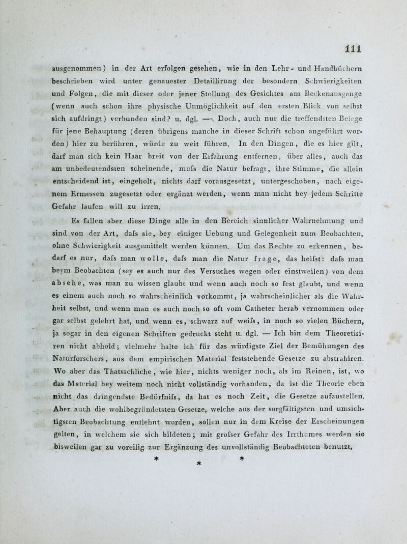 ausgenommen) in der Art erfolgen gesehen, wie in den Lehr - und Handbiichern beschrieben wird unter genauester Detaillirung der besondern Schwierigkeiten und Folgen, die mit dieser oder jener Stellung des Gesichtes am Beckenausgange (vvenn auch schon ihre physische Unmoglichkeit auf den ersten Blick von seibst 8ich aufdringt) verbunden sind? u. dgl. —-v Doch , auch nur die treffendsten Belege fiir jene Behauptung (deren iibrigens manche in dieser Schrift schon angefiihrt wor- den) hier zu beriihren, wiirde zu weit fiihren. In den Dingen , die es hier gilt, darf man sich kein Haar breit von der Erfahrung entfeinen , iiber alles, auch das am unbedeutendsien scheinende, mufs die Natur befragt, ihre Stimme, die allein entsi heidend ist, eingeholt, nichts darf vorausgesetzt, untergeschoben, nach eige- nem Ermessen zugesetzt oder erganzt werden, wenn man nicht bey jedem Schrilte Gefahr laufen will zu irren. Es fallen aber diese Dinge alle in den Bereich sinnlicher Wahrnehmung und sind von der Art, dafs sie, bey einiger Uebung und Gelegenheit zum Beobachten, ohne Schwierigkeit ausgemittelt werden konnen. Um das Rechte zu erkennen , be- darf es nur, dafs man wo lie, dafs man die Natur frage, das heifst: dafs man beym Beobachten (sey es auch nur des Versuches wegen oder einstweilen) von dem absehe, was man zu wissen glaubt und wenn auch noch so fest glaubt, und wenn es einem auch noch so wahrscheinlich vorkommt, ja wahrscheinlicher als die Wahr- heit seibst, und wenn man es auch noch so oft vom Catheter herab vernommen oder gar seibst gelehrt hat, und wenn es, schwarz auf weifs, in noch so vielen Biichern, ja sogar in den eigenen Schriften gedruckt steht u. dgl. — Ich bin dem Theoretisi- ren nicht abhold; vielmehr halte ich fiir das wiivdigste Ziel der Bemiihungen des Naturforschers, aus dem empirischen Material feststehende Gesetze zu abstrahiren. Wo aber das Thatsachliche , wie hier, nichts weniger noch, als im Reinen, ist, wo das Material bey weitem noch nicht vollstandig vorhanden, da ist die Theorie eben nicht das dringendste Bediirfnifs, da hat es noch Zeit, die Gesetze aufzustellen. Aber auch die wolilbegriindetsten Gesetze, welche aus der sorgfaltigsten und umsich- tigsten Beobachtung entlehnt worden, sollen nur in dem Kreise der Ersclieinungen gelten, in welchem sie sich bildeten; mit grofser Gefahr des Irrthumes werden sie bisweilen gar zu voreilig zur Erganzung des unvollstandig Beobachteten benutzt,