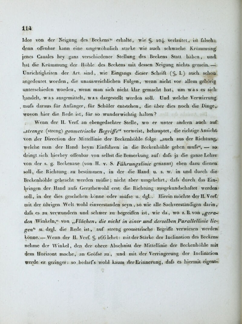 Idee von der Neigung des Beckens“ erhalte, wie §. 104. verlautet, isi falsch: denn offenbar kann eine ungewohnlich starke wie aucli schwache Kriimmung jenes Canales bey .ganz verschiedener Stellung des Beckens Statt baben, und hat die Kriimmung der Hdhle des Beckens mit dessen Neigung nichts gemein. — Unrichtigkeilen der Art sind, wie Eingangs dieser Schrift (§. I.) auch sehon angedeutet worden, die unausweiclilichen Folgen, wenn nicht vor allem gehorig unterschiedcn worden, wenn inan sich nicht klar gemacht hat, urn was es sich liandelt, was ausgemitlelt, was dargestellt werden soil. Und welche Verwirrung mufs daraus fur Anfanger, fur Schuler entslehcn, die iiber dies noch die Dinge, wovon hier die Rede ist, fur so wunderwicliiig halten ? Wenn der H. Verf. an ebengedachter Stelle, wo er unter andcrn auch auf „strenge (strong) geometrische Becrriffeil verweist, behauptet, die richtige Ansicht von der Direction der Miltellinie der Beckenhohle folge „auch aus der Richlung, welche man der Hand beym Einfuhren in die Beckenhohle geben mufsu, — so dringt sich liierbey offenbar von selbst die Bemerkung auf: dafs ja die ganze Lehre von der s. g. Beckenaxe (von H. v. S. Fiihruncrslinie genannt) eben dazu dienen soil, die Richlung zu bestimmen, in der die Hand u. s. w. in und durch die Beckenhohle gebracht werden miifse; nicht aber umgekehrl, dafs durch. das Ein- l^ringcn der Hand aufs Geralhewohl erst die Richlung ausgekundschaftel werden soil, in der dies geschehcn konne oder miifse u. dgl.. Ilierin mochte der H. Verf. mit der iibrigen Welt wohl einverstanden seyn , so wie alle Sachverstandigen darin, dafs es zu verwundern und schwer zu begreiffen ist, wie da, wo z. B. von „frera- den Winkeln,“ von ,,Flachen, die nicht in einer und derselben Parallellinie lie- gen*'1 u. drgl. die Rede ist, auf streng geometrische Begriffe verwiesen werden konne. — Wenn der II. Verf. §. i661ehrt: mit der Starke der Inclination des Beckens nelime der Winkel, den der obere Abschnitt der Miltellinie der Beckenhohle mit dem Horizont mache, an Grofse zu, und mit dcr Vcrringerung der Inclination werde er geringer: so bedarfs wohl kaum der Erinnerung, dafs es hiermit eigentr