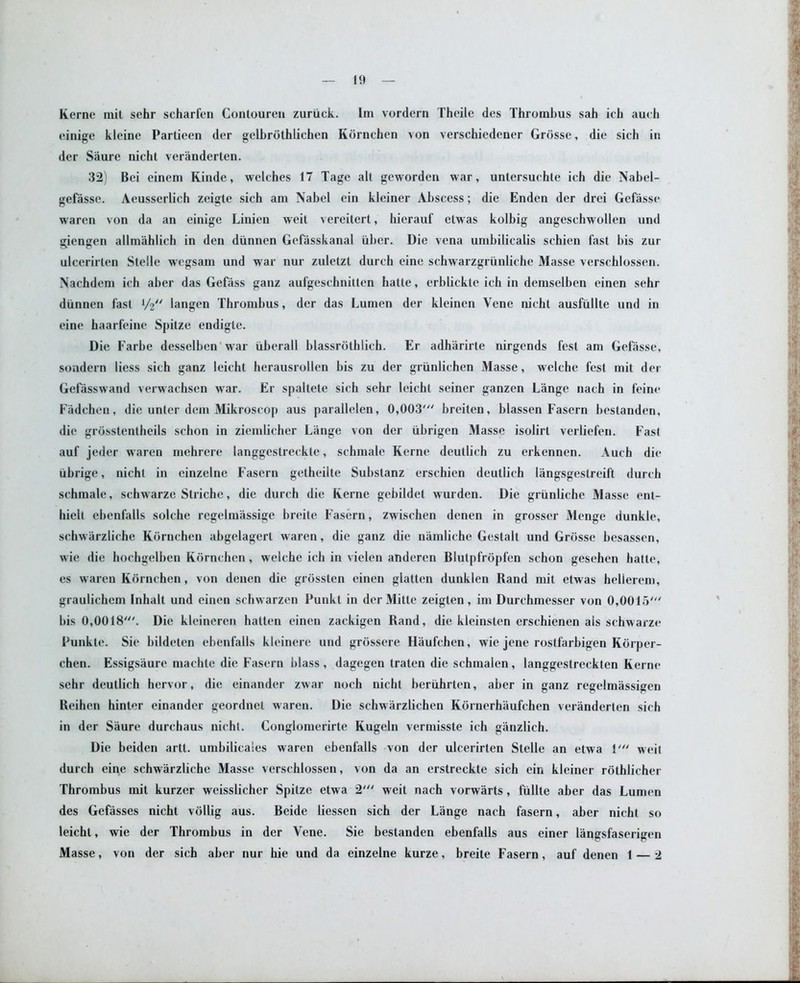 einige kleine Partieen der gelbrdthlichen Kdrnchen von verschiedener Grdsse, die sich in der Saure nicbt veranderten. 32) Bei einem Kinde, welches 17 Tage all gcworden war, untersuchte ich die Nabel- gefasse. Aeusserlich zeigte sich am Nabel ein kleiner Abscess; die Enden der drei Gefasse waren von da an einige Linien weit vereitert, hierauf elwas kolbig angeschwollen und giengen allmahlich in den diinnen Gefasskanal iiber. Die vena umhilicalis schien fast his zur ulcerirten Stelle wegsam und war nur zuletzt durch cine schwarzgriinliche Masse verschlossen. Nachdem ich aber das Gefass ganz aufgeschnilten hatte, erblickte ich in demselbcn einen sehr diinnen fast V2 langen Thrombus, der das Lumen der kleinen Yene nicht ausfiillte und in eine haarfeine Spitze endigte. Die Farbe desselben war iiherall blassrothlich. Er adharirte nirgends fest am Gefasse, sondern liess sich ganz leicht herausrollen bis zu der grunlichen Masse, welche fest mit der Gefasswand verwachsen war. Er spaltete sich sehr leicht seiner ganzen Lange nach in feine Fadchen, die unter dem Mikroscop aus parallelen, 0,003' breiten, blassen Fasern hestanden, die grosstentheils schon in ziemlicher Lange von der iibrigen Masse isolirt verliefen. Fast auf jeder waren mehrere langgestreckte, schmale Kerne deutlich zu erkennen. Auch die ubrige, nicht in cinzelne Fasern getheilte Substanz erschien deutlich langsgestreift durch schmale, schwarze Striche, die durch die Kerne gebildet wurden. Die griinliche Masse ent- liiclt ehenfalls solche regelmassige breite Fasern, zwischen denen in grosser Menge dunkle, schwarzliche Kornchen abgelagert waren, die ganz die namliche Gestalt und Grosse besassen, wie die hochgelben Kdrnchen, welche ich in vielen anderen Blutpfrdpfen schon gesehen hatte, es waren Kdrnchen, von denen die grdssten einen glatten dunklen Rand mit etwas helierem, graulichem Inhalt und einen schwarzen Punkt in derMitte zeigten, im Durchmesser von 0,0015' bis 0,0018'. Die kleineren hatten einen zackigen Rand, die kleinsten erschienen ais schwarze Punkte. Sie bildeten ebenfalls kleinere und grdssere Haufchen, wie jene rostfarbigen Korper- chen. Essigsaure machte die Fasern blass , dagegen traten die schmalen , langgestreckten Kerne sehr deutlich hervor, die einander zwar noch nicht beruhrten, aber in ganz regelmassigen Reihen hinter einander geordnet waren. Die schwarzlichen Kornerhaufchen veranderten sich in der Saure durchaus nicht. Conglomerirte Kugeln vermisste ich ganzlich. Die beiden artt. umbilicales waren ebenfalls von der ulcerirten Stelle an etwa 1' weit durch eine schwarzliche Masse verschlossen, von da an erstreckte sich ein kleiner rothlicher Thrombus mit kurzer weisslicher Spitze etwa 2' weit nach vorwarts, fiillte aber das Lumen des Gefasses nicht vollig aus. Beide liessen sich der Lange nach fasern, aber nicht so leicht, wie der Thrombus in der Yene. Sie bestanden ebenfalls aus einer langsfaserigen Masse, von der sich aber nur hie und da einzelne kurze, breite Fasern, auf denen 1 — 2