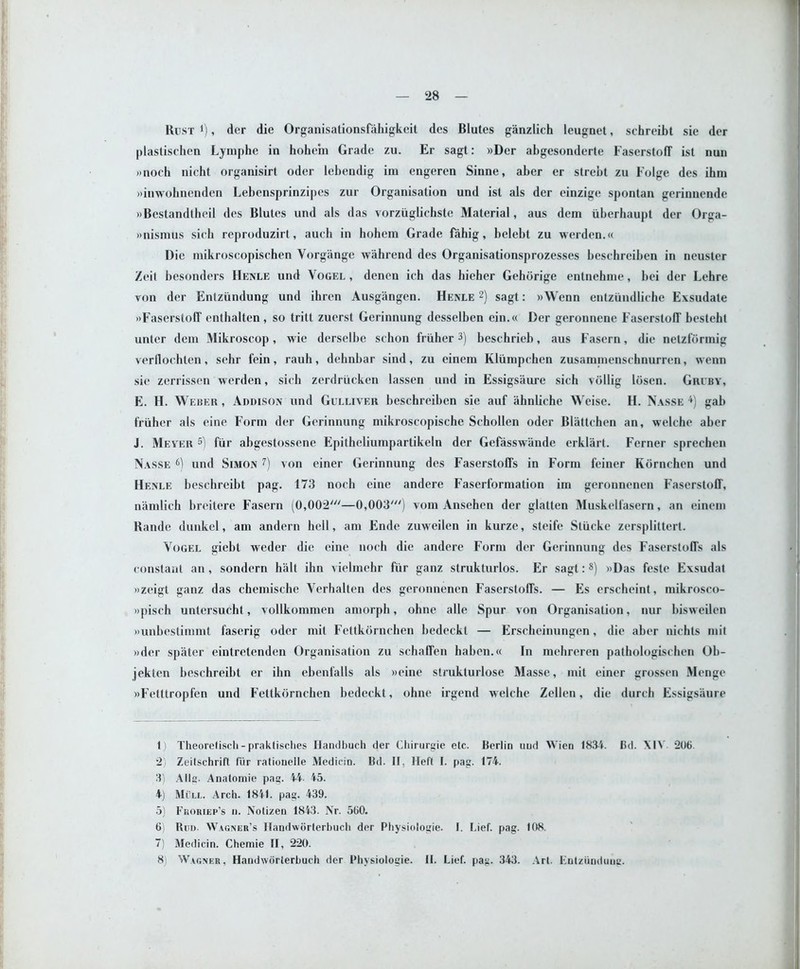 Rust *), der die Organisationsfahigkeit des Blutes ganzlich leugnet, schreibt sie der plastischen Lymphe in hohem Grade zu. Er sagt: »Der abgesonderte FaserstofT ist nun wnoch nicht organisirt oder lebendig im engeren Sinne, aber er strebt zu Folge des ibm winwohnenden Lebensprinzipes zur Organisation und ist als der einzige spontan gerinnende »Bestandtheii des Blutes und als das vorziiglichstc Material, aus dem tiberhaupt der Orga- »nismus sicb reproduzirt, auch in hohem Grade fahig, belebt zu werden.« Die mikroscopischen Vorgange wahrend des Organisationsprozesses beschreiben in neuster Zeit besonders Henle und Vogel, denen ich das hieher Gehorige entnehme, bei der Lehre von der Enlzimdung und ihren Ausgangen. Henle 1 2) sagt: »Wenn entzundliche Exsudate »Faserstoff enthalten, so tritt zuerst Gcrinnung desselben ein.« Der geronnene FaserstofT bestebl unter dem Mikroscop, wie derselbe schon friiher3) beschrieb, aus Fasern, die netzformig verflocbten, sehr fein, rauh, dehnbar sind, zu einem Kliimpchen zusaminenschnurren, wenn sie zerrissen werden, sich zerdriicken lassen und in Essigsiiurc sich vbllig Ibsen. Gruby, E. H. Weber , Addison und Gulliver beschreiben sie auf ahnliche Weise. IT. Nasse 4) gab friiher als cine Form der Gerinnung mikroscopische Schollen oder Blattchen an, welchc aber J. Mever 5) fur abgestossene Epitheliumpartikeln der Gefasswiinde erklart. Ferner sprechen Nasse 6) und Simon 7) von einer Gerinnung des Faserstoffs in Form feiner Kbrnchen und Henle bescbreibt pag. 173 noch eine andere Faserformation im geronnenen FaserstofT, n'amlich breitere Fasern (0,002///—0,003') vom Ansehen der glatten Muskelfasern, an einem Rande dunkel, am andern hell, am Ende zuweilen in kurze, steife Stiicke zerspliltert. Vogel giebt weder die eine noch die andere Form der Gerinnung des Faserstoffs als constant an, sondern halt ihn vielmehr fiir ganz strukturlos. Er sagt:8) »Das feste Exsudat »zeigt ganz das chemische Verhalten des geronnenen Faserstoffs. — Es erscheint, mikrosco- »pisch untersucht, vollkommen amorph, ohne alle Spur von Organisation, nur bisweilen »unbestimmt faserig oder mil Fettkbrnchen bedeckt — Erscheinungen, die aber nichts mil »der spiiter eintretendcn Organisation zu sehaffen haben.cc In mehreren pathologischen Ob- jekten beschreibt er ihn ebenfalls als »eine strukturlose Masse, mit einer grossen Menge «Fetttropfen und Fettkbrnchen bedeckt, ohne irgend welche Zellen, die durch Essigsaure 1) Theoreliscli - praktisclies Ilandbuch der Chirurgie etc. Berlin und Wien 1831. Bd. \IY 206. 2) Zeitschrift fiir rationelle Medicin. Bd. II. Heft I. pag. 174. 3) Alls. Anatomic pag. 44- 45. 4) Mill. Arch. 1841. pag. 439. 5) Froriep’s u. Notizen 1843. Nr. 560. 6) Run. Wagner’s Ilandworterbuch der Physiologie. I. Lief. pag. 108. 7) Medicin. Chemie II, 220. 8) Wagner, Handworterbuch der Physiologie. II. Lief. pag. 343. Art. Futzundune.