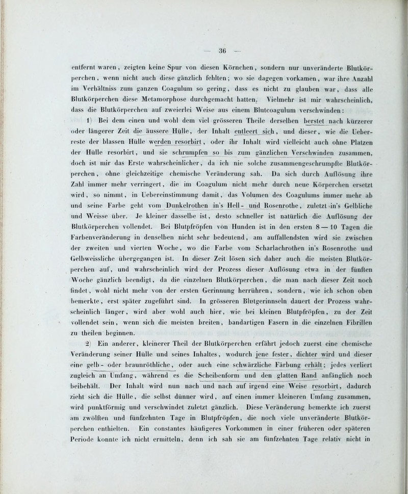 entfernt waren, zeigten keine Spur von diesen Kornchen, sondern nur unveranderte Blutkor- perchen, wenn nicht auch diese ganzlich fehlten; wo sie dagegen vorkamen, war ihre Anzahl im Verhaltniss zum ganzen Coagulum so gering, dass es nicht zu glaubcn war, dass alle Blutkorperchen diese Metamorphose durchgemacht batten. Yielmehr ist mir wahrscheinlich, dass die Blutkorperchen auf zweierlei Weise aus einem Blutcoagulum verschwinden: 1) Bei dem einen und wold detn viel grosseren Theile derselben herstet nach klirzerer oder langerer Zeit die aussere Hiille, der Inhalt entleert sich, und dieser, wie die Ueber- reste der blassen Hiille werden resorbirt, oder ihr Inhalt wird viclleicht auch ohne Platzcn der Hiille resorbirt, und sie schrumpfen so bis zum ganzlichen Verschwinden zusammen, doch ist mir das Erste wahrscheinlicher, da ich nie solche zusammengeschrumpfle Blutkor- perchen , ohne gleichzeitige chemische Veranderung sah. Da sich durch Auflosunn ihre Zahl immer mehr verringert, die im Coagulum nicht mehr durch neue Korperchen ersetzt wird, so nimmt, in Uebereinslimmung damit, das Volumen des Coagulums immer mehr ah und seine Farbe geht vom Dunkelrothen in’s Hell- und Rosenrothe, zuletzt in’s Gelhliche und Weisse liber. Je kleiner dasselbe ist, desto schneller ist natiirlich die Auflosun<r der Blutkorperchen vollendet. Bei Blutpfropfen von Hunden ist in den ersten 8—10 Tagen die Farbenveranderung in denselben nicht sehr hedeutend, am auffallendsten wird sie zwischcn der zweiten und vierten Woche, wo die Farhe vom Scharlachrolhen in’s Rosenrothe und Gelbweissliche iihergegangen ist. In dieser Zeit losen sich daher auch die meisten Blutkor- perchen auf, und wahrscheinlich wird der Prozess dieser AuflOsung etwa in der fiinften Woche ganzlich beendigl, da die einzelrien Blutkorperchen, die man nach dieser Zeit noch lindet, wohl nicht mehr von der ersten Gerinnung herriihren, sondern, wie ich schon oben bemerkte, erst spater zugefiihrt sind. In grosseren Blutgerinnseln dauert der Prozess wahr- scheinlich langer, wird aber wohl auch hier, wie bei kleinen Blutpfropfen, zu der Zeit vollendet scin, wenn sich die meisten breiten, bandartigen Fasern in die einzelnen Fibrillen zu theilen beginnen. 2) Ein anderer, kleinerer Theil der Blutkorperchen erfahrt jedoch zuerst cine chemische Veranderung seiner Hiille und seines Inhaltes, wodurch jene fester, dichter wird und dieser eine gelb- oder braunrothliche, oder auch cine schw arzliche Farbung erhalt; jedes verliert zugleich an Umfang, wahrend es die Scheibenform und den glatten Rand anfanglich noch beibehalt. Der Inhalt wird nun nach und nach auf irgend eine Weise resorbirt, dadurch zieht sich die Hiille, die selbst diinner wird, auf einen immer kleineren Umfang zusammen, wird punktformig und verschwindet zuletzt ganzlich. Diese Veranderung bemerkte ich zuerst am zwolften und fiinfzehnten Tage in Blutpfropfen, die noch viele unveranderte Blutkor- perchen enthielten. Ein constantes haufigeres Vorkommen in einer friiheren oder spjiteren Periode konnte ich nicht ermitteln, denn ich sah sie am fiinfzehnten Tage relativ nicht in