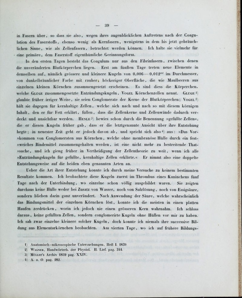 in Fasern iiber, so dass sie also, wegen ihres augenblicklichen Auftretens nach der Coagu- lation des Faserstoffs, ebenso wenig als Kernfasern, wenigstens in dem bis jetzt gebrauch- lichen Sinne, wie als Zellenfasern, betrachtet werden konnen. Ich halte sie vielmehr fur eine primare, dem Faserstoff eigenthiimliche Gerinnungsform. In den ersten Tagen besteht das Coagulum nur aus den Fibrinfasern, zwischen denen die unveranderten Blutkorperchen liegen. Erst am fiinften Tage treten neue Elemente in demselben auf, namlich grossere und kleinere Kugeln von 0,006 — 0,012' im Durchmesser, von dunkelbraunlicher Farbe mit rauher, hockeriger Oberflache, die wie Maulbeeren aus einzelnen kleinen Kornchen zusammengesetzt erscheinen. Es sind diess die Korperchen, welche Gluge zusammengesetzte Entziindungskugeln, Vogel Kornchenzellen nennt. Gluge *) glaubte friiher irriger Weise, sie seien Conglomerate der Kerne der Blutkorperchen; Vogel1 2) halt sie dagegen fur kernhaltige Zellen, welche sich nach und nach so mit diesem kornigen Inhalt, den er fur Fett erklart, fiillen, dass die Zellenkerne und Zellenwande dadurch ver- deckt und unsichtbar werden. Henle 3) bewies schon durch die Benennung »gefiillte Zellen«, die er diesen Kugeln friiher gab, dass er die letztgenannte Ansicht uber ihre Entstehung hegte; in neuester Zeit geht er jedoch davon ab, und spricht sich also4) aus: »Das Vor- wkommen von Conglomeraten aus Kornchen, welche ohne membranose Hiille durch ein fest- »weiches Bindemittel zusammengehalten werden, ist eine nicht mehr zu bestreiteude That- »sache, und ich gieng friiher in Vertheidigung der Zellentheorie zu weil, wenn ich alle »Entziindungskugeln fur gefiillte, kernhaltige Zellen erklarte.« Er nimmt also eine doppelte Entstehungsweise auf die beiden eben genannten Arten an. Ueber die Art ihrer Entstehung konnte ich durch meine Versuche zu keinem bestimmten Resultate kommen. Ich beobachtete diese Kugeln zuerst im Thrombus eines Kaninchens fiinf Tage nach der Unterbindung, wo einzelne schon vollig ausgebildet waren. Sie zeigten durchaus keine Hiille weder bei Zusatz von Wasser, noch von Salzlosung, noch von Essigsaure, sondern blieben darin ganz unverandert. Nach Anwendung der Saure, welche wahrscheinlich das Bindungsmittel der einzelnen Kornchen lost, konnte ich die meisten in einen platten Haufen zerdriicken, worin ich jedoch nie einen grosseren Kern wahrnahm. Ich schloss daraus, keine gefiillten Zellen, sondern conglomerirte Kugeln ohne Hiillen vor mir zu haben. Ich sah zwar einzelne kleinere solcher Kugeln, doch konnte ich niemals ihre successive Bil- dung aus Elementarkornchen beobachten. Am vierten Tage, wo ich auf friihere Bildungs- 1) Anatomiseh-mikroscopische Untersucliungeu, Ileft I. 1839 2) Wagner, Handworterb. der Pliysiol. II. Lief. pag. 3f4. 3) MixLer’s Archiv 1839 pag. XXIV. 4) A. a. 0. pag. 182.