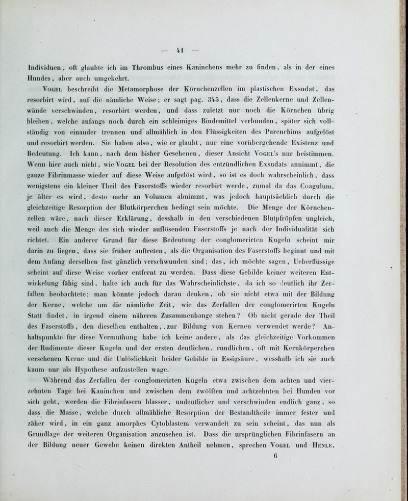 Individuen , oft glaubte ich im Thrombus eines Kaninchens mehr zu finden, als in der eines Hundes, aber aueh umgekehrt. Vogel beschreibt die Metamorphose der Kornchenzellen im plaslischcn Exsudat, das resorbirt wird, auf die namliche Weise; er sagt pag. 345, dass die Zellenkerne und Zellen- wande versehwinden, resorbirt werden, und dass zuletzt nur noch die Kornchen iibrig bleiben, welche anfangs noch durch ein schleimiges Bindemittel verbunden, spater sich voll- standig von einauder trennen und allm'ahlich in den Flixssigkeiten des Parenchims aufgeiost und resorbirt werden. Sie haben also, wie er glaubt, nur eine voriibergehende Existenz und Bedeutung. Ich kann, nach dem bisher Gesehenen, dieser Ansicht Vogel’s nur beistimmen. Wenn hier auch nicht, wie Vogel bei der Besolution des entziindlichen Exsudats annimmt, die ganze Fibrinmasse wieder auf diese Weise aufgeiost wird, so ist es doch wahrscheinlich, dass wenigstens ein kleiner Theil des Faserstoffs wieder resorbirt werde, zumal da das Coagulum, je alter es wird, desto mehr an Volumen abnimmt, was jedoch hauptsachlich durch die gleichzeitige Besorption der Blutkorperchen bedingt sein mochte. Die Menge der Kornchen- zellen ware, nach dieser Erklarung, desshalb in den verschiedenen Blutpfropfen ungleich, weil auch die Menge des sich wieder auflosenden Faserstoffs je nach der Individuality sich richtet. Ein anderer Grund fur diese Bedeutung der conglomerirten Kugeln scheint mir darin zu liegen, dass sie friiher auftreten, als die Organisation des Faserstoffs beginnt und mit dem An fang derselhen fast ganzlich verschwunden sind; das, ich mochte sagen, Ueberfliissige scheint auf diese Weise vorher enlfernt zu werden. Dass diese Gebilde keiner weiteren Ent- wickelung fahig sind, halte ich auch fiir das Wahrscheinlichste, da ich so deutlich ihr Zer- fallen beobachtete; man kdnnte jedoch daran denken, oh sie nicht etwa mil der Bildung der Kerne, welche um die namliche Zeit, wie das Zerfallen der conglomerirten Kugeln Statt findet, in irgend einem naheren Zusammenhange stehen ? Ob nicbt gerade der Theil des Faserstoffs, den dieselben enthalten, . zur Bildung von Kernen verwendet werde? An- haltspunkte fiir diese Vermuthung habe ich keine andere, als das gleichzeitige Vorkommen der Rudimente dieser Kugeln und der ersten deutlichen, rundlichen, oft mit Kernkbrperchen versehenen Kerne und die Unldslichkeit beider Gebilde in Essigsaure, wesshalb ich sie auch kauni nur als Hypothcse aufzustellen wage. Wahrend das Zerfallen der conglomerirten Kugeln etwa zwischen dem achlen und vier- zehnten Tage bei Kaninchcn und zwischen dem zwolften und achtzehnten bei Hundcn vor sich geht, werden die Fibrinfasern blasser, undeutlicher und versehwinden endlich ganz , so dass die Masse, welche durch allmahliche Resorption der Bestandtheile immer fester und zaher wird, in ein ganz amorphes Cytoblastem verwandelt zu sein scheint, das nun als Grundlage der weiteren Organisation anzusehen ist. Dass die urspriinglichen Fibrinfasern an der Bildung neuer Gcwebe keinen direkten Antheil nehmen, sprechen Vogel und Henle,