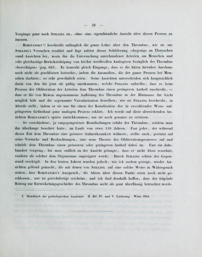 Vorgange ganz nach Stilling an, ohne eine eigenthiimliche Ansicht iiber diesen Prozess zu aussern. Rokitansky *) beschreibt anfanglich die ganze Lehre iiber den Thrombus, wie sie aus Stilling’s Yersuchen resultirt und fiigt zuletzt dieser Schilderung »dasjenige an Thatsachen »und Ansichten bei, wozu ihn die Untersuchung unterbundener Arterien am Menschen und »die gleichzeitige Beriicksichtigung von hochst werthvollen Analogieen bczuglich des Thrombus »berechtigen« (pag. 621). Er bemerkt gleich Eingangs, dass er die Akten hieruber durchaus noch nicht als geschlossen betrachte, indem die Anomalien, die der ganze Prozess bei Men- schen darbiete, so sehr gewdhnlich seien. Seine Ansichten unterscheiden sich bauptsaehlich darin von den bis jetzt als giiltig anerkannten, welche Stilling aufstellte, dass er beim Prozess der Obliteration der Arterien dem Thrombus einen geringeren Antheil zuschreibt, — dass er die von Remak angenommene Auflosung des Thrombus in der Blutmasse t'iir leicht moglich halt und die sogenannte Vascularisation desselben, wie sie Stilling beschreibt, in Abrede stellt, indem er sie nur fur einen der Kanalisation der in excedirender Weise auf- gelagerten Gefasshaut ganz analogen Prozess erklart. Ich werde auf diese abweichenden An- sichten Rokitansky’s spater zuruckkommen, um sie noch genauer zu erortern. So verschiedene, ja entgegengesetzte Beurtheilungen erfuhr der Thrombus, seitdem man ihn liberhaupt beachtet hatte, im Laufe von etwa 110 Jahren. Fast jeder, der wahrend dieser Zeit dem Thrombus eine grossere Aufmerksamkeit widmete, stellte auch, gestiitzt auf seine Versuche und Beobachtungen, eine neue Theorie des Obliterationsprozesses auf und schrieb dem Thrombus einen grosseren oder geringeren Antheil dabei zu. Fast ein Jahr- hundert vergieng, bis man endlich zu der Ansicht gelangte, dass er nicht bloss resorbirt, sondern als solcher dem Organismus angeeignet werde. Durch Stilling schien der Gegen- stand erschopft. In den letzten Jahren wurden jedoch, wie ich soeben gezeigt, wieder An- sichten geltend gemacht, die mit denen von Stilling auf eine solche Weise in Widerspruch stehen, dass Rokitansky’s Ausspruch, die Akten iiber diesen Punkt seien noch nicht ge- schlossen , nur zu gerechtfertigt erscheint, und ich darf desshalb hoffen, dass der folgende Beitrag zur Entwickelungsgeschichte des Thrombus nicht als ganz ubertliissig betrachtet werde. 1) Handbuch der patliologischeu Anatomie. II. Bd IV. und V. Lieferung. Wien 1844.