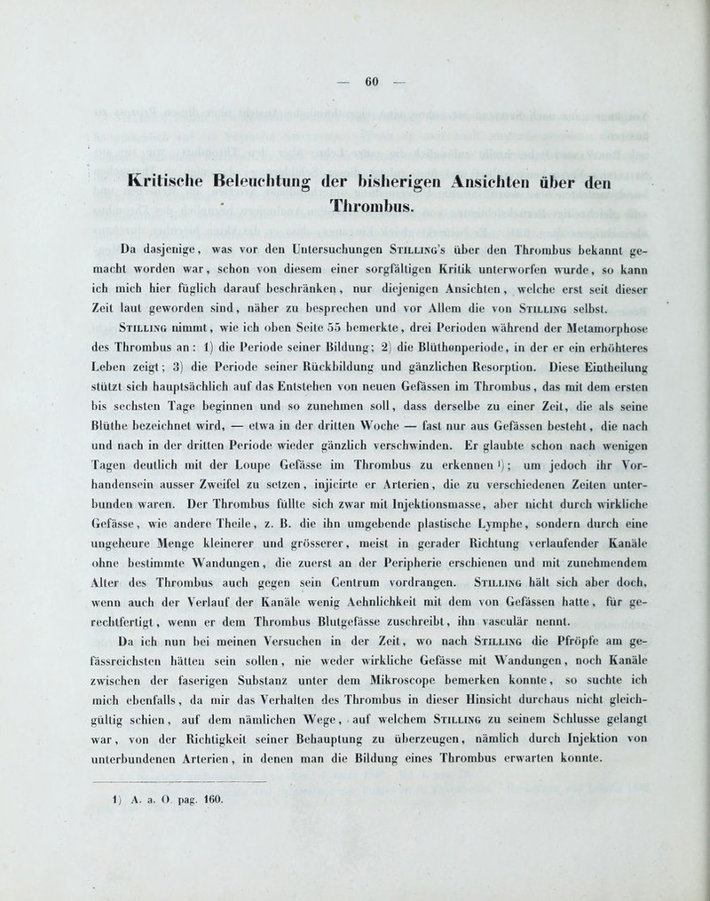 Kritische Beleuchtung tier bisherigen Ansichten fiber den Thrombus. Da dasjenige, was vor den Untersuchungen Stilling’s iiber den Thrombus bekannt ge- macht worden war, sehon von diesem einer sorgfaltigen Krilik unterworfen wurde, so kann ich mich hier fiiglich darauf beschranken, nur diejenigen Ansichten, welche erst seit dieser Zeit laut geworden sind, niiher zu besprechen und vor Allem die von Stilling selbst. Stilling nimmt, wie ich oben Seite 55 bemerkte, drei Perioden wahrend der Metamorphose des Thrombus an: 1) die Periode seiner Bildung; 2) die Bliitkonperiode, in der er ein erhobteres Leben zeigt; 3) die Periode seiner Biickbildung und ganzlichen Resorption. Diese Eintheilung stiilzt sich hauptsachlich auf das Entstehen von neuen Gefassen im Thrombus, das mil dem ersten bis sechsten Tage beginnen und so zunehmen soil, dass derselbe zu einer Zeit, die als seine Bliithe bezeichnet wird, — etwa in der dritten Woche — fast nur aus Gefassen besteht, die nach und nach in der dritten Periode wieder ganzlich verschwinden. Er glaubte schon nach wenigen Tagen deutlich mit der Loupe Gefasse im Thrombus zu erkennen '); um jedoch ibr Vor- handensein ausser Zweifel zu setzen, injicirte er Arterien, die zu verschiedenen Zeiten unter- bunden waren. Der Thrombus fullte sich zwar mit lnjektionsmasse, aber nicht durcb wirkliche Gefasse, wie andere. Theile, z. B. die ihn umgebende plastische Lymphe, sondern dureh eine ungeheure Menge kleinerer und grosserer, meist in gerader Richtung verlaufender Kanale ohne bestimmte Wandungen, die zuerst an der Peripherie erschienen und mit zunehmendem Alter des Thrombus auch gegen sein Centrum vordrangen. Stilling halt sich aber doch, wenn auch der Verlauf der Kanale wenig Aehnlichkeit mit dem von Gefassen hatte, fur ge- rechtfertigt, wenn er dem Thrombus Blutgefasse zuscbreibt, ihn vascular nennt. Da ich nun bei meinen Yersuchen in der Zeit, wo nach Stilling die Pfropfe am ge- fassreichsten batten sein sollen, nie weder wirkliche Gefasse mit Wandungen, noch Kanale zwischen der faserigen Substanz unter dem Mikroscopc bemerken konnte, so suchte ich mich ebenfalls, da mir das Ycrhalten des Thrombus in dieser Hinsicht durchaus nicht gleicb- giiltig schien, auf dem namlichen Wege, auf wclchem Stilling zu seinem Schlusse gelangt war, von der Richtigkcit seiner Bebauptung zu iiberzeugen, namlich durch Injektion von unterbundenen Arterien, in denen man die Bildung eines Thrombus erwarten konnte. 1) A. a. O. pag. 160.