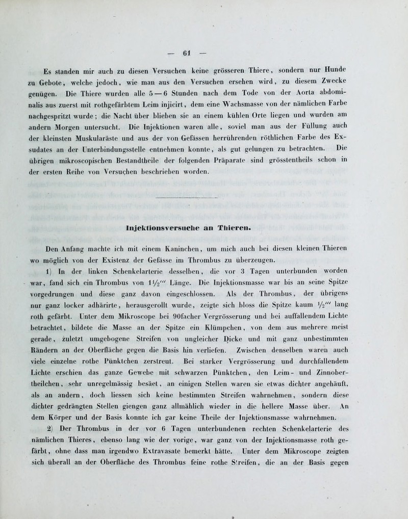 Es standen mir auch zu diesen Yersuchen keine grosseren Thiere, sondern nur Hunde zu Gebote, welche jedoch, wie man aus den Yersuchen ersehen wird, zu diesem Zwecke geniigen. Die Thiere wurden alle 5 — 6 Stunden nach dcm Tode von der Aorta abdomi- nalis aus zuersl init rothgefarbtem Leini injicirt, dem eine Wachsmasse von der namlichen harhe nachgespritzt wurde; die Nacht iiber blieben sie an einem kiihlen Orte liegen und wurden am andern Morgen untersucht. Die Injektionen waren alle, soviel man aus der tiillung auch der kleinsten Muskularaste und aus der von Gefassen herriihrenden rothlichen farbe des Ex- sudates an der Unlerbindungsstelle entnebmen konnte, als gut gelungen zu betrachten. Die iibrigen mikroscopischen Bestandlheile der folgenden Praparate sind grosstentheils schon in der ersten Reihe von Yersuchen beschrieben worden. lnjektionsversuche an Thieren. Den Anfang machte ich mit einem Raninchen, um mich auch bei diesen kleinen Thieren wo moglieh von der Existenz der Gcfasse im Thrombus zu iiberzeugen. 1) In der linkcn Schenkelarterie desselben, die vor 3 Tagen unterbunden worden war, fand sieh ein Thrombus von l1/^' Lange. Die Injektionsmasse war bis an seine Spitze vorgedrungen und diese ganz davon eingeschlossen. Als der Thrombus, der iibrigens nur ganz locker adharirte, herausgerollt wurde, zeigte sich bloss die Spitze kaum ,/2/// lang roth gefarbt. Enter dem Mikroscope bei 90facher Vergrosserung und bei auffallendem Lichte betrachtet, bildetc die Masse an der Spitze ein Klumpcben, von dem aus mehrere meist gerade, zuletzt umgebogene Streifen von ungleicher Dicke und mit ganz unbestimmten Randern an der Oberflache gegen die Basis hin verliefen. Zwischen denselben waren auch viele einzelne rothe Piinktchen zerstreut. Bei starker Vergrosserung und durchfallendem Lichte erschien das ganze Gewebe mit schwarzen Piinktchen, den Leim - und Zinnober- theilchen, sehr unregelmassig besaet, an einigen Stellen waren sie etwas dichter angehauft, als an andern, doch liessen sich keine bestimmten Streifen wahrnehmen, sondern diese dichter gedrangten Stellen giengen ganz allmahlich wieder in die hellere Masse iiber. An dem Korper und der Basis konnte ich gar keine Theile der Injektionsmasse wahrnehmen. 2) Der Thrombus in der vor 6 Tagen unterbundenen rechten Schenkelarterie des namlichen Thieres, ebenso lang wie der vorige, war ganz von der Injektionsmasse roth ge- farbt , ohne dass man irgendwo Extravasate bemerkt hatte. Unter dem Mikroscope zeigten sich iiberall an der Oberflache des Thrombus feine rothe S'.reifen, die an der Basis gegen