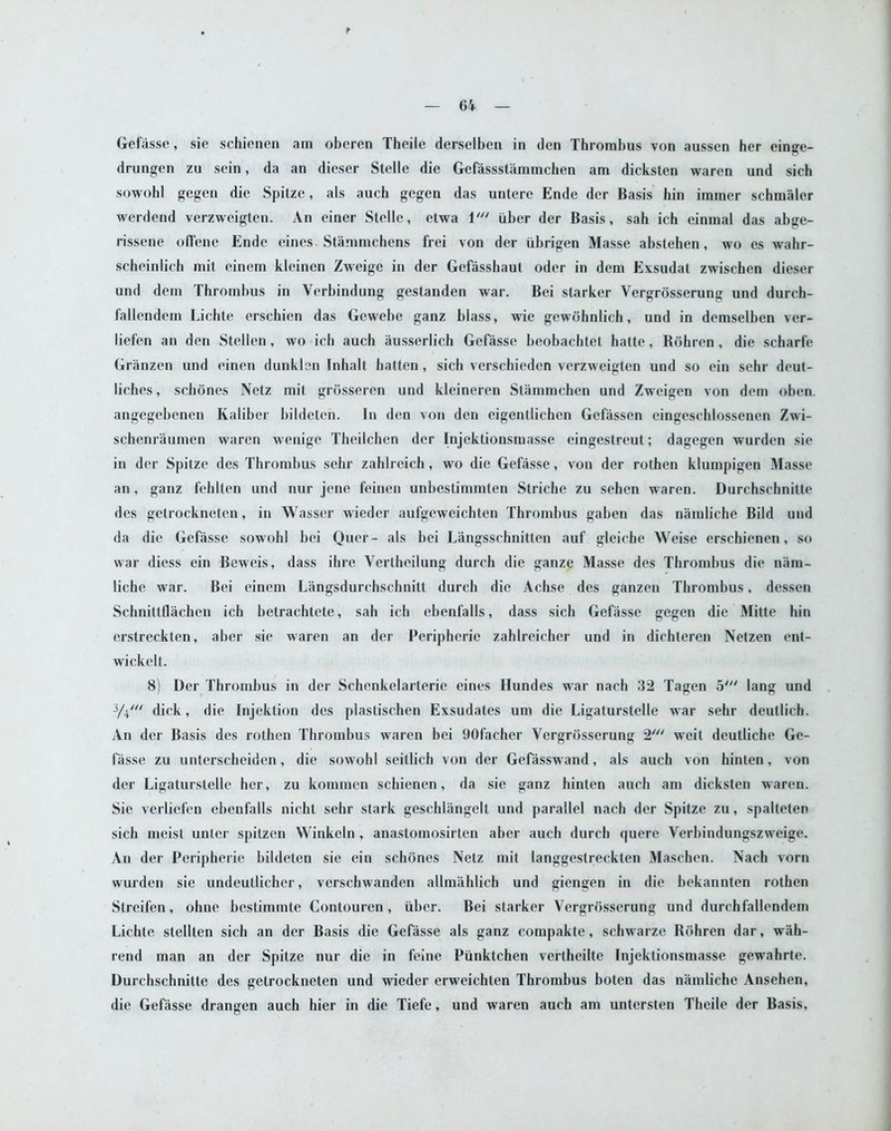 r Gefasse, sie schicnen am obcren Theile derselben in den Thrombus von aussen her einge- drungen zu sein, da an dieser Stelle die Gefassstammchen am dicksten waren und sieh sowobl gegen die Spitze, als auch gegen das untere Ende der Basis bin irnmer schmaler werdend verzweigtcn. An einer Stelle, etwa 1' iiber der Basis, sah ich einmal das abge- rissene offene Ende eines. Stammchens frei von der ubrigen Masse abstehen, wo es wahr- scheinlich mit einem kleinen Zwcige in der Gcfasshaut oder in dem Exsudat zwisehen dieser und dem Thrombus in Verbindung gestanden war. Bei starker Vergrosserung und durch- fallendem Lichte erschien das Gewebe ganz blass, wie gewohnlich, und in demselben ver- liefen an den Stellen, wo ich auch ausserlich Gefasse beobachtet hatte, Bohren , die scharfe Granzen und einen dunklon Inhalt batten, sich vcrschieden verzweigtcn und so ein sehr deut- liches, schones Nelz mit grosseren und kleineren Stammchen und Zweigen von dem oben. angegebenen Kaliber bildeten. In den von den eigentlichen Gefasscn eingeschlossenen Zwi- schenraumen waren wenige Theilchen der Injektionsmasse eingestreut; dagegen wurden sie in der Spitze des Thrombus sehr zahlrcich, wo die Gefasse, von dcr rothen klumpigen Masse an, ganz fehlten und nur jcne feinen unbestimmten Striche zu sehen waren. Durchschnitte des getrockneten, in Wasser wieder aufgeweichten Thrombus gaben das namliche Bild und da die Gefasse sowohl bei Quer- als bei Langsschnitten auf glciche Weise erschienen, so war diess ein Beweis, dass ihre Vertheilung durch die gauze Masse des Thrombus die nara- lichc war. Bei einem Langsdurchschnitt durch die Achse des ganzen Thrombus, dessen Scbnittflachen ich betrachtete, sah ich ebenfalls, dass sich Gefasse gegen die Mitte hin erstreckten, aber sie waren an der Peripherie zahlreicher und in dichteren Netzen ent- wickelt. 8) Der Thrombus in der Schenkelarterie eines Hundes war nach 32 Tagen 5' lang und 3/4' dick, die Injektion des plastischen Exsudates urn die Ligaturstelle war sehr deutlich. An dcr Basis des rothen Thrombus waren bei 90faeher Vergrosserung 2' weit deutliche Ge- fasse zu unterschciden, die sowohl seillich von der Gefasswand, als auch von hinten, von der Ligaturstelle her, zu kommen schienen, da sie ganz hinten auch am dicksten waren. Sie verliefen ebenfalls nicht sehr stark geschliingelt und parallel nach der Spitze zu, spalteten sich meist unter spitzen Winkeln, anastomosirten aber auch durch quere Verbindungszweige. An der Peripherie bildeten sie ein schones Netz mit langgestreckten Maschen. Nach vorn wurden sie undeutlicher, verschwanden allmahlich und giengen in die bekannten rothen Streifen, ohne bestimmte Contouren, iiber. Bei starker Vergrosserung und durchfallendem Lichte stellten sich an der Basis die Gefasse als ganz compakte, schwarze Bohren dar, wah- rend man an dcr Spitze nur die in feine Piinktchen vcrtheilte Injektionsmasse gewahrte. Durchschnitte dcs getrockneten und wieder erweichten Thrombus boten das namliche Ansehen, die Gefasse drangen auch hier in die Tiefe, und waren auch am untersten Theile der Basis,