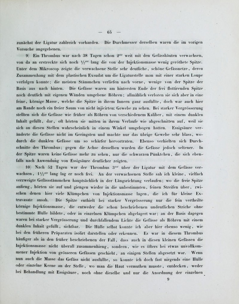 zunachst der Ligatur zahlreich vorhanden. Die Durchmesser derselben waren die im vorigen Versuche angegebenen. 9) Ein Thrombus war nach 38 Tagen schon 2' weit mit den Gefiissbauten verwachsen, von da an erstreckte sich noch y<£n lang die von der Injektionsmasse wenig gerothete Spitze. Unter deni Mikroscop zeigte die verwachsene Stelle sehr deutliche, schone Geftissnetze, deren Zusammenhang mit dem plastischen Exsudat um die Ligaturstelle man mit einer starken Loupe verfolgen konnte; die meisten Stammchen verliefen nach vorne, wenige von der Spitze der Basis aus nach hinten. Die Gefasse waren am hintersten Ende der frei flottirenden Spitze noch deutlich mit eigenen Wanden umgebene Rohren ; allmahlich verloren sie sich aber in eine feine, kornige Masse, welche die Spitze in ihrem Innern ganz ausfiilile, doch war aueh hier am Rande noch ein freier Saum von nicht injicirtem Gewebe zu sehen. Bei starker Vergrosserung stellten sich die Gefasse wie friiher als Rohren von verschiedenem Kaliber, mit einem dunklen Inhalt gefiillt, dar, oft horten sie mitten in ihrem Yerlaufe wie abgeschnitten auf, weil sie sich an diesen Stellen wahrscheinlich in einem Winkel umgebogen hatten. Essigsaure ver- anderte die Gefasse nicht im Geringsten und machte nur das iibrige Gewebe sehr blass, wo- durch die dunklen Gefasse um so scharfer hervortraten. Ebenso verhielten sich Durch- schnitte des Thrombus; gegen die Achse desselben wurden die Gefasse jedoch seltener. In der Spitze waren keine Gefasse mehr zu sehen, nur die schwarzen Piinktehen, die sich eben- falls nach Anwendung von Essigsaure deullicher zeigten. 10) Nach 52 Tagen war der Thrombus 3' iiber der Ligatur mit dem Gefasse ver- wachsen, l1/?' lang lag er noch frei. An der verwaehsenen Stelle sah ich kleine, vielfach verzweigte Gefassstammehen hauptsachlich in der Langsrichtung verlaufen; wo die freie Spitze anfieng, horten sie auf und giengen wieder in die unbestimmlen, feinen Streifen iiber, zwi- schen denen hier viele Kliimpchen von Injektionsmasse lagen, die ich fur kleine Ex- travasate ansab. Die Spitze enthielt bei starker Vergrosserung nur die fein vertheilte kornige Injektionsmasse, die entweder die schon beschriebenen undeutlichen Striche ohne bestimmte Hiille bildete, oder in einzelnen Kliimpcben abgelagert war; an der Basis dagegen waren bei starker Vergrosserung und durchfallendem Lichte die Gefasse als Rohren mit einem dunklen Inliait gefiillt, sichtbar. Die Hiille selbst konnte ich aber hier ebenso wenig, wie bei den friiheren Praparaten isolirt darstellen oder erkennen. Es war in diesem Thrombus haufiger als in den friiher beschriebenen der Fall, dass aueh in diesen kleinen Gefassen die Injektionsmasse nicht iiberall zusammenhieng, sondern, wie es ofters bei etwas unvollkom- mener Injektion von grijsseren Gefassen geschieht, an einigen Stellen abgesetzt war. Wenn nun aueh die Masse das Gefass nicht ausfiillte, so konnte ich doch fast nirgends eine Hiille oder einzelne Kerne an der Stelle, wo man die Haut vermuthen musste, entdecken, weder bei Behandlung mit Essigsaure, noch ohne dieselbe und nur die Anordnung der einzelnen 9