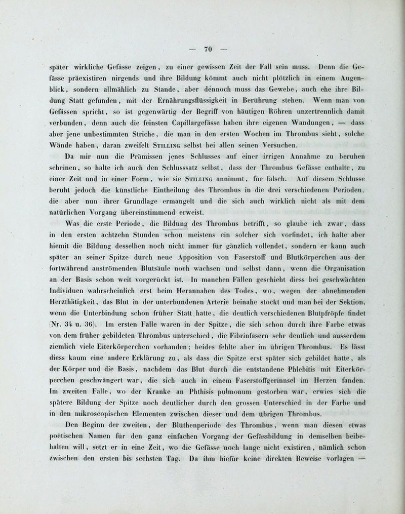 spater wirkliche Gefasse zeigen , zu einer gewissen Zeit der Fall sein muss. Denn die Ge- fasse praexistiren nirgends und ihre Bildung kommt auch nicht plotzlich in einem Augen- blick, sondern allmahlich zu Stande, aber dennoch muss das Gewebe, auch ehe ihre Bil- dung Statt gefunden, mit der Ernahrungsfliissigkeit in Beriihrung stehen. Wenn man von Gefassen spricht, so ist gegenwartig der Begrilf von hautigen Hohren unzertrcnnlich damit verbunden, denn auch die feinsten Capillargefasse haben ihre eigenen Wandungen, — dass aher jene unbestimmten Striche, die man in den ersten Wochen im Thrombus sieht, solche Wande haben, daran zweifelt Stilling selbst bei alien seinen Versuchen. Da mir nun die Pramissen jenes Schlusses auf einer irrigen Annahme zu heruhen scheinen, so halte ich auch den Schlusssatz selbst, dass der Thrombus Gefasse enthalte, zu einer Zeit und in einer Form, wie sie Stilling annimmt, fur falsch. Auf diesem Schlusse beruht jedoch die kiinstliche Eintheilung des Thrombus in die drei verschiedenen Perioden, die aber nun ihrer Grundlage ermangelt und die sich auch wirklich nicht als mit dem naturlichen Yorgang iibereinstimmend erweist. Was die erste Periode, die Bildung des Thrombus betrifft, so glaube ich zwar, dass in den ersten achtzehn Stunden schon meistens ein solcher sich vorfindet, ich halte aber hiemit die Bildung desselben noch nicht immer fur ganzlich vollendet, sondern er kann auch spater an seiner Spitze durch neue Apposition von Fascrstoff und Blutkorperchen aus der fortwahrend anstromenden Blutsaule noch wachsen und selbst dann, wenn die Organisation an der Basis schon weit vorgeriickt ist. In manchen Fallen geschieht diess bei geschwachten Individuen wahrscheinlich erst beim Herannahen des Todes, wo, wegen der abnehmenden Herzlhatigkeit, das Blut in der unterbundenen Arterie beinahe stock! und man bei der Sektion, wenn die Unterbindung schon friiher Statt hatte, die deutlich verschiedenen Blutpfropfe findet (Nr. 34 u. 36). Im ersten Falle waren in der Spitze, die sich schon durch ihre Farbe etwas von dem friiher gebildeten Thrombus unlerschied , die Fibrinfasern sehr deutlich und ausserdem ziemlich viele Eiterkorperchen vorhanden; beides fehlte aber im iibrigen Thrombus. Es lasst diess kaum cine andere Erklarung zu, als dass die Spitze erst spater sich gebildet hatte, als der Korper und die Basis, nachdem das Blut durch die entstandene Phlebitis mit Eiterkor- perchen geschwangert war, die sich auch in einem Faserstoffgerinnsel im Herzen fanden. Im zweiten Falle, wo der Kranke an Phthisis pulmonum gestorben war, erwies sich die spatere Bildung der Spitze noch deutlicher durch den grossen Unlerschied in der Farbe und in den mikroscopischen Elcmenten zwischen dieser und dem iibrigen Thrombus. Den Beginn der zweiten, der Bliithenperiode des Thrombus, wenn man diesen etwas poetischen Namen fur den ganz einfachen Vorgang der Gefassbildung in demselben beibe- halten will, setzt er in eine Zeit, wo die Gefasse noch lange nicht existiren, namlich schon zwischen den ersten bis sechsten Tag. Da ihm hiefiir keine direkten Beweise vorlagen —