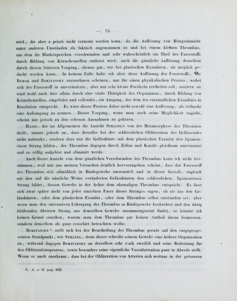 wird , die aber a priori nicht verneint werden kann, da die Auflosung von Blutgerinnseln unter anderen Umstanden als faktisch angenommen ist und bei einem klemen Thrombus, aus dem die Blutkorperchen verschwinden und sehr wahrscheinlich ein Thcil des Faserstofl's durch Bildung von Kdrnchcnzellen entfernt wird, aucb die giinzliche Auflosung desselben durch diesen letzteren Vorgang, ebenso gut, wie bei plastischen Exsudaten, als moglich ge- dacbt werden kann. In keinem Falle halte ich aber diese Auflosung des Faserstoffs, *^ie Remak und Rokitansky anzunebmen scheinen, nur fur einen physikalisehen Prozess, wobei sich der Faserstofl' in unveranderte , aber nur selir kleine Partikeln zcrtheilen soli, sondern sie wird wohl auch hier allein durch eine vilale Thatigkeit des Organismus, durch Bildung von Eornchenzellen, eingeleitet und vollendet, ein Ausgang, der dem des entziindliehen Exsudates in Resolution entspricht. Es ware dieser Prozess daher nicht sowohl eine Auflosung, als vielrnehr eine Aufsaugung zu nennen. Dieser Vorgang, wenn man auch seine Moglichkeit zugiebt, scheint mir jedoch zu den seltenen Ausnahmen zu gehoren. Hasse , der im Allgemeinen die Ansicht Stilling’s von der Metamorphose des Thrombus theilt, nimmt jedoch an, dass derselbe bei der schliesslichen Obliteration des Gefassendes nicht mitwirke, sondern dass nur die Gefassbaute mit dem plastischen Exsudat den ligamen- losen Strang bilden, der Thrombus dagegen durch Zellen und Kanale gleichsam unterminirt und so vollig aufgeldst und eliminirt werde. Auch dieser Ansicht von dem ganzlichen Verschwinden des Thrombus kann ich nicht bei- stimmen , weil mir aus meinen Versuchen deutlich hervorzugehen scheint, dass der Faserstofl' des Thrombus sich ailmahlich in Bindegewebe umwandelt und in dieser Gestalt, zugieich mit den auf die namliche Weise veranderlen Gefasshauten den schliesslichen, ligamenlosen Strang bildet, dessen Gewebe in der Achse dem ehemaligen Thrombus entspricht. Es lasst sich zwar spater nicht von jeder einzelnen Faser dieses Stranges sagen, ob sie aus den Ge- fasshauten , oder dem plastischen Exsudat, oder dem Thrombus selbst entstanden sei; aber wenn man den successiven Eebergang des Thrombus in Bindegewebe beobachtet und den ubrig bleibenden fibrdsen Strang aus demselben Gewebe zusammengesetzt findet, so konnte ich keinen Grund einsehen, warum man dem Thrombus gar keinen Antheil daran beimessen, sondern denselben als ganz resorbirt betrachten wollte. Rokitansky j) stellt sich bei der Beurtkeilung des Thrombus gerade auf den entgegenge- setzten Standpunkt, wie Stilling , denn dieser schreibt seincm Gewebe eine hohere Organisation zu , wahrend dagegen Rokitansky an derselben sehr stark zweifelt und seine Bedeutung fur den Obliterationsprozess, sowie besonders seine eigentliche Vascularisation ganz in Abrede stellt. Wenn er auch anerkennt, dass bei der Obliteration von Arterien sich weilaus in der grosseren 1) A. a. 0. pag. 622.
