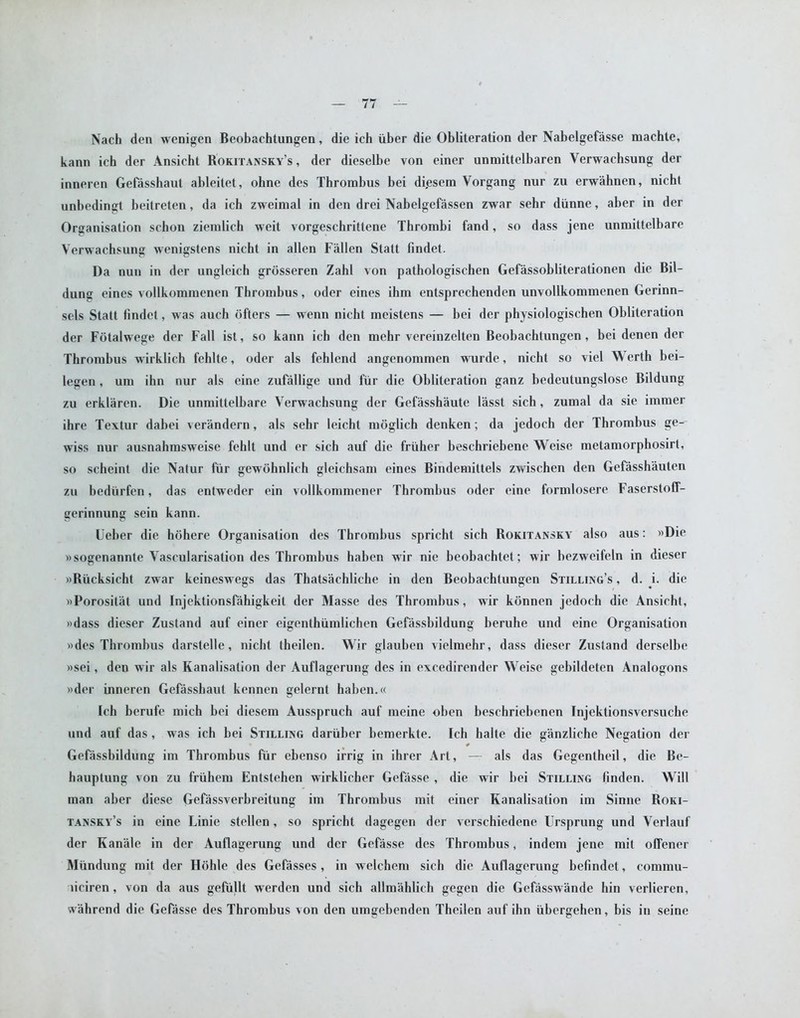 Nadi den wenigen Beobachtungen, die ich iiber die Obliteration der Nabelgefasse machte, kann ich der Ansicht Rokitansky’s, der dieselbe von einer unmittelbaren Yerwachsung der inneren Gefasshaut ableitet, ohne des Thrombus bei di.esem Yorgang nur zu erwahnen, nicht unbedingt beitrelen, da ich zweimal in den drei Nabelgefassen zwar sehr diinne, aber in der Organisation schon ziemlich weit vorgeschrittene Thrombi fand, so dass jene unmittelbare Yerwachsung wenigstens nicht in alien Fallen Statt findet. Da nun in der ungleich grdsseren Zahl von pathologischen Gefassobliterationen die Bil- dung eines vollkommenen Thrombus, oder eines ihm entsprechenden unvollkommenen Gerinn- sels Statt findet, was auch ofters — wenn nicht meistens — bei der physiologischen Obliteration der Fotalwege der Fall ist, so kann ich den mehr vereinzelten Beobachtungen, bei denen der Thrombus wirklich fehlte, oder als fehlend angenommen wurde, nicht so viel Werth bei- legen , um ihn nur als cine zufallige und fur die Obliteration ganz bedeutungslose Bildung zu erklaren. Die unmittelbare Verwachsung der Gefasshaute lasst sich, zumal da sie immer ihre Textur dabei verandern, als sehr leicht moglich denken; da jedoch der Thrombus ge- wiss nur ausnahrasweise fehlt und er sich auf die friiher beschriebene Weise metamorphosirt, so scheint die Natur fur gewohnlich gleichsam eines Bindemittels zwischen den Gefasshauten zu bediirfen, das entweder ein vollkommener Thrombus oder eine formlosere Faserstoff- gerinnung sein kann. Ueber die hohere Organisation des Thrombus spricht sich Rokitansky also aus: »Die »sogenannte Vascularisation des Thrombus haben wir nie beobachtet; wir bezweifeln in dieser »Riicksicht zwar keineswegs das Thatsachliche in den Beobachtungen Stilling’s , d. i. die »Porositat und Injektionsfahigkeit der Masse des Thrombus, wir konnen jedoch die Ansicht, »dass dieser Zustand auf einer eigenthiimlichen Gefassbildung beruhe und eine Organisation »des Thrombus darstelle, nicht theilen. Wir glauben vielmehr, dass dieser Zustand derselbe »sei, den wir als Kanalisation der Auflagerung des in excedirender Weise gebildeten Analogons »der inneren Gefasshaut kennen gelernt haben.« Ich berufe mich bei diesem Ausspruch auf meine oben beschriebenen Injektionsversucbe und auf das, was ich bei Stilling dariiber bemerkte. Ich halte die ganzliehe Negation der Gefassbildung im Thrombus fur cbenso irrig in ihrer Art, — als das Gegentheil, die Be- hauptung von zu frtibem Entstehen wirklicher Gefasse , die wir bei Stilling linden. Will man aber diese Gefassverbreitung im Thrombus mit einer Kanalisation im Sinne Roki- tansky’s in eine Linie stellen, so spricht dagegen der verschiedene Ursprung und Verlauf der Kanale in der Auflagerung und der Gefasse des Thrombus, indem jene mit offener Miindung mit der Hohle des Gefasses, in welchem sich die Auflagerung befindct, commu- liciren, von da aus gefiillt werden und sich allmahlich gegen die Gefasswande bin verlieren, w'ahrend die Gefasse des Thrombus von den umgebenden Theilen auf ihn iibergehen, bis in seine