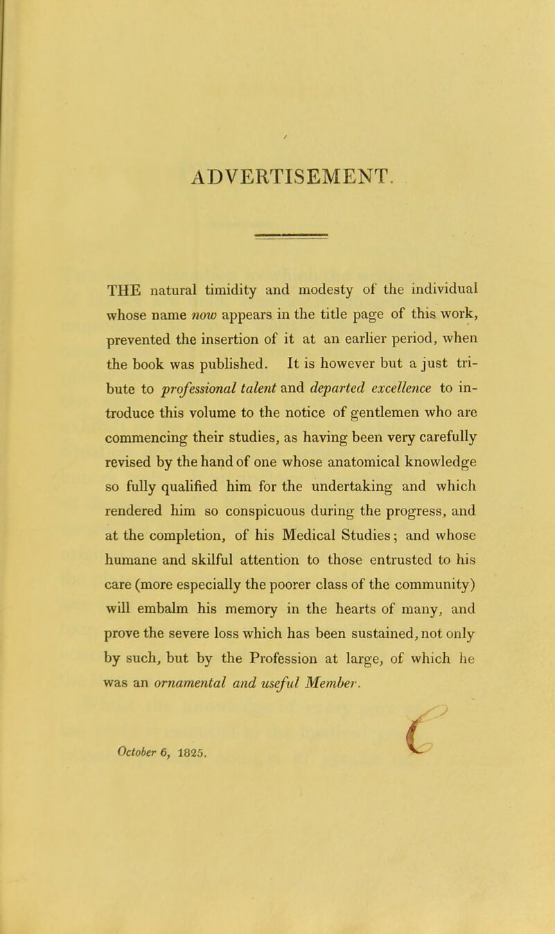 ADVERTISEMENT. THE natural timidity and modesty of the individual whose name now appears in the title page of this work, prevented the insertion of it at an earlier period, when the book was published. It is however but a just tri- bute to professional talent and departed excellence to in- troduce this volume to the notice of gentlemen who are commencing their studies, as having been very carefully revised by the hand of one whose anatomical knowledge so fully qualified him for the undertaking and which rendered him so conspicuous during the progress, and at the completion, of his Medical Studies; and whose humane and skilful attention to those entrusted to his care (more especially the poorer class of the community) will embalm his memory in the hearts of many, and prove the severe loss which has been sustained, not only by such, but by the Profession at large, of which lie was an ornamental and useful Member. October 6, 1825.