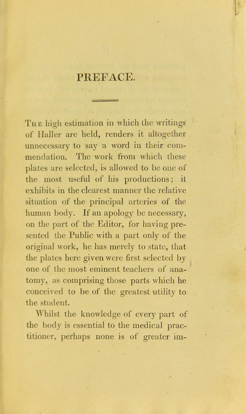 PREFACE. The hio;li estimation in which the writings of Haller are held, renders it altogether unnecessary to say a word in their com- mendation. The work from which these plates are selected, is allowed to be one of the most useful of his productions; it exhibits in the clearest manner the relative situation of the principal arteries of the human body. If an apology be necessary, on the part of the Editor, for having pre- sented the Public with a part only of the original work, he has merely to state, that the plates here given were first selected by one of the most eminent teachers of ana- tomy, as comprising those parts which he conceived to be of the greatest utility to the student. AVhilst the knowledge of every part of the body is essential to the medical prac- titioner, perhaps none is of greater im-