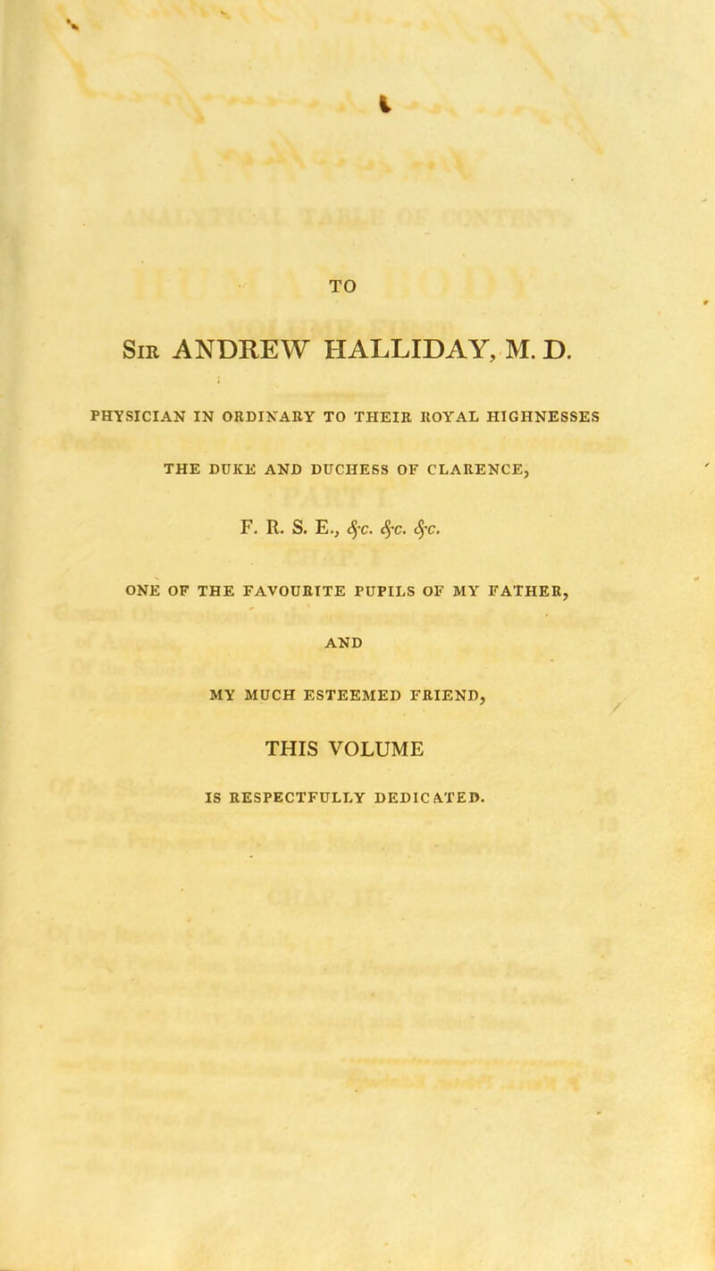 •* i TO Sir ANDREW HALLIDAY, M. D. PHYSICIAN IN ORDINARY TO THEIR ROYAL HIGHNESSES THE DUKE AND DUCHESS OF CLARENCE, F. R. S. E.j §c. Sfc. <S)'c. ONE OF THE FAVOURITE PUPILS OF MY FATHER, AND MY MUCH ESTEEMED FRIEND, THIS VOLUME IS RESPECTFULLY DEDICATED.