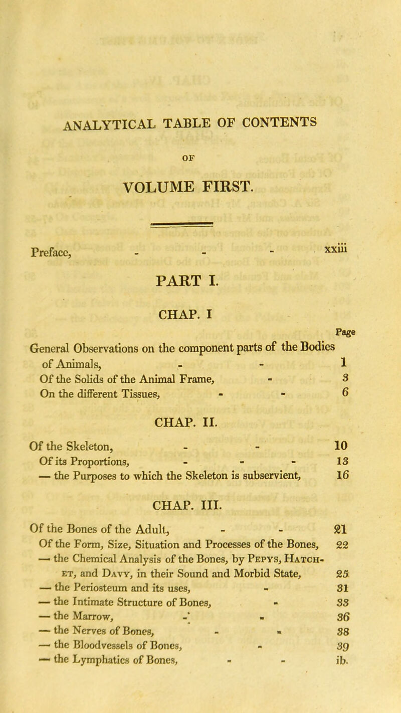 ANALYTICAL TABLE OF CONTENTS OF VOLUME FIRST. Preface, - xx^1 PART I. CHAP. I Page General Observations on the component parts of the Bodies of Animals, 1 Of the Solids of the Animal Frame, - 3 On the different Tissues, - - 6 CHAP. II. Of the Skeleton, - 10 Of its Proportions, - - - 13 — the Purposes to which the Skeleton is subservient, 16 CHAP. III. Of the Bones of the Adult, 21 Of the Form, Size, Situation and Processes of the Bones, 22 — the Chemical Analysis of the Bones, by Pepys, Hatch- et, and Davy, in their Sound and Morbid State, 25 — the Periosteum and its uses, - 31 — the Intimate Structure of Bones, - 33 — the Marrow, - 36 — the Nerves of Bones, - - 38 — the Bloodvessels of Bones, - 39 — the Lymphatics of Bones, - - ib.