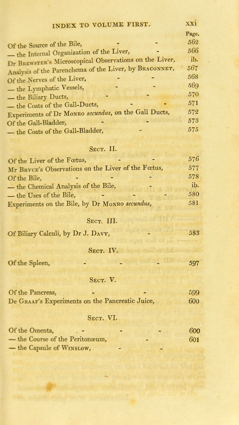 Page. Of the Source of the Bile, - - 562 the Internal Organization of the Liver, - 566 Dr Brewster’s Microscopical Observations on the Liver, ib. Analysis of the Parenchema of the Liver, by Braconnet, 567 Of the Nerves of the Liver, - - 568 _ the Lymphatic Vessels, - - 569 — the Biliary Ducts, -  570 the Coats of the Gall-Ducts, - - 571 Experiments of Dr Monro sscundus, on the Gall Ducts, 5/2 Of the Gall-Bladder, - - 573 — the Coats of the Gall-Bladder, - 575 Sect. II. Of the Liver of the Foetus, - - 576 Mr Bryce’s Observations on the Liver of the Foetus, 577 Of the Bile, - - 578 — the Chemical Analysis of the Bile, - ib. — the Uses of the Bile, - - - 580 Experiments on the Bile, by Dr Monro secundus, 581 Sect. III. Of Biliary Calculi, by Dr J. Davy, - 583 Sect. IV. Of the Spleen, - 597 Sect. V. Of the Pancreas, - - 599 De Graaf’s Experiments on the Pancreatic Juice, 600 Sect. VI. Of the Omenta, , - - - 600 — the Course of the Peritonaeum, - 601 — the Capsule of Winslow,