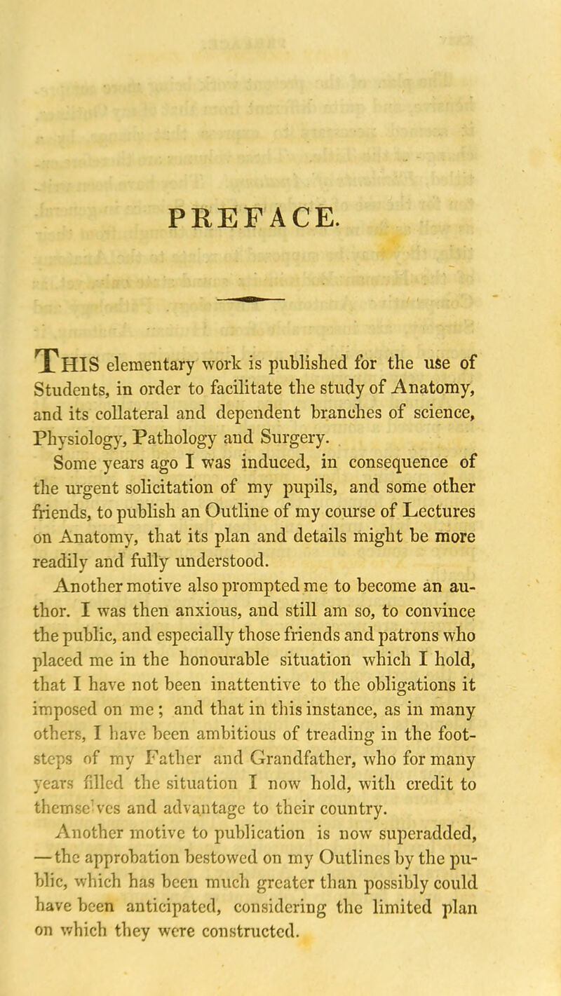 PREFACE. THIS elementary work is published for the use of Students, in order to facilitate the study of Anatomy, and its collateral and dependent branches of science. Physiology, Pathology and Surgery. Some years ago I was induced, in consequence of the urgent solicitation of my pupils, and some other friends, to publish an Outline of my course of Lectures on Anatomy, that its plan and details might be more readily and fully understood. Another motive also prompted me to become an au- thor. I was then anxious, and still am so, to convince the public, and especially those friends and patrons who placed me in the honourable situation which I hold, that I have not been inattentive to the obligations it imposed on me ; and that in this instance, as in many others, I have been ambitious of treading in the foot- steps of my Father and Grandfather, who for many years filled the situation I now hold, with credit to themse’ves and advantage to their country. Another motive to publication is now superadded, — the approbation bestowed on my Outlines by the pu- blic, which has been much greater than possibly could have been anticipated, considering the limited plan on which they were constructed.