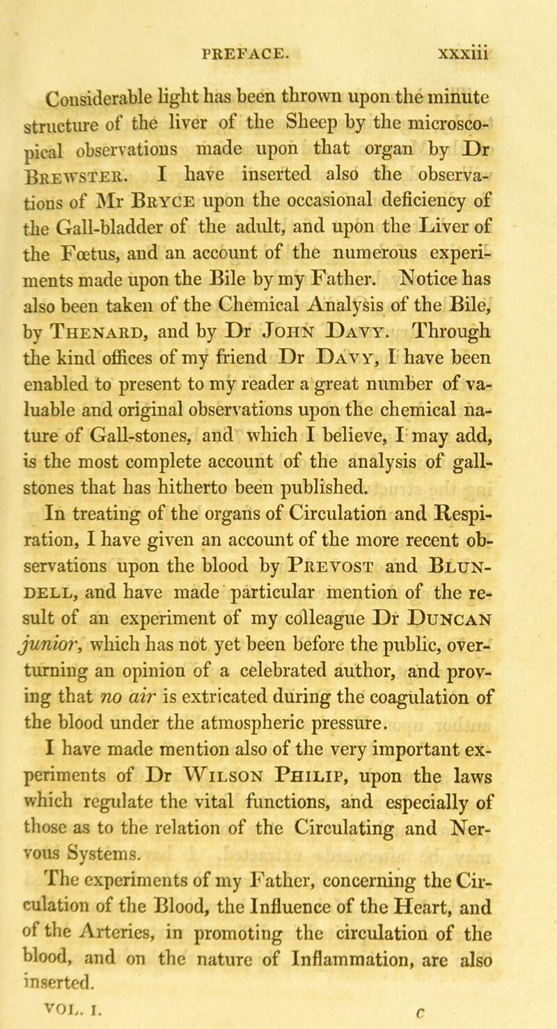 Considerable light has been thrown upon the minute structure of the liver of the Sheep by the microsco- pical observations made upon that organ by Dr Brewster. I have inserted also the observa- tions of Mr Bryce upon the occasional deficiency of the Gall-bladder of the adult, and upon the Liver of the Foetus, and an account of the numerous experi- ments made upon the Bile by my Father. Notice has also been taken of the Chemical Analysis of the Bile, by Thenard, and by Dr John Dayy. Through the kind offices of my friend Dr Davy, I have been enabled to present to my reader a great number of va- luable and original observations upon the chemical na- ture of Gall-stones, and which I believe, I may add, is the most complete account of the analysis of gall- stones that has hitherto been published. In treating of the organs of Circulation and Respi- ration, I have given an account of the more recent ob- servations upon the blood by Prevost and Blun- dell, and have made particular mention of the re- sult of an experiment of my colleague Dr Duncan junior, which has not yet been before the public, over- turning an opinion of a celebrated author, and prov- ing that no air is extricated during the coagulation of the blood under the atmospheric pressure. I have made mention also of the very important ex- periments of Dr Wilson Philip, upon the laws which regulate the vital functions, and especially of those as to the relation of the Circulating and Ner- vous Systems. The experiments of my Father, concerning the Cir- culation of the Blood, the Influence of the Heart, and of the Arteries, in promoting the circulation of the blood, and on the nature of Inflammation, are also inserted. VOL. I. r