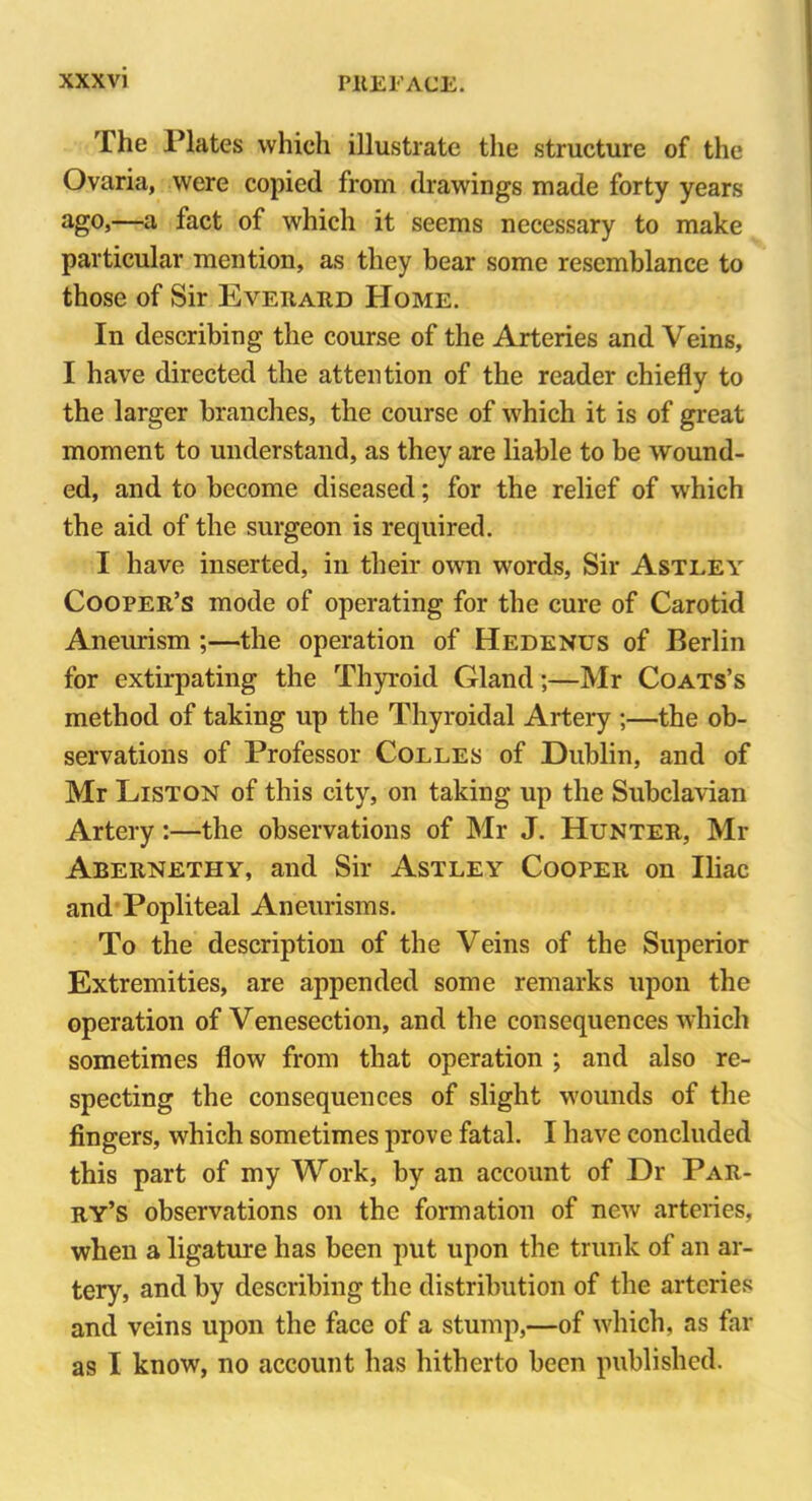 The Plates which illustrate the structure of the Ovaria, were copied from drawings made forty years ago,—a fact of which it seems necessary to make particular mention, as they bear some resemblance to those of Sir Everard Home. In describing the course of the Arteries and Veins, I have directed the attention of the reader chiefly to the larger branches, the course of which it is of great moment to understand, as they are liable to be wound- ed, and to become diseased; for the relief of which the aid of the surgeon is required. I have inserted, in their own words, Sir Astley Cooper’s mode of operating for the cure of Carotid Aneurism ;—the operation of Hedenus of Berlin for extirpating the Thyroid Gland;—Mr Coats’s method of taking up the Thyroidal Artery ;—the ob- servations of Professor Colles of Dublin, and of Mr Liston of this city, on taking up the Subclavian Artery:—the observations of Mr J. Hunter, Mr Abernethy, and Sir Astley Cooper on Iliac and Popliteal Aneurisms. To the description of the Veins of the Superior Extremities, are appended some remarks upon the operation of Venesection, and the consequences which sometimes flow from that operation ; and also re- specting the consequences of slight wounds of the fingers, which sometimes prove fatal. I have concluded this part of my Work, by an account of Dr Par- ry’s observations on the formation of new arteries, when a ligature has been put upon the trunk of an ar- tery, and by describing the distribution of the arteries and veins upon the face of a stump,—of which, as far as I know, no account has hitherto been published.