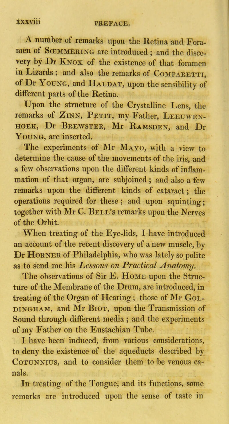 A number of remarks upon the Retina and Fora- men of Soemmering are introduced ; and the disco- very by Dr Knox of the existence of that foramen in Lizards ; and also the remarks of Comparetti, of Dr Young, and Haldat, upon the sensibility of different parts of the Retina. Upon the structure of the Crystalline Lens, the remarks of Zinn, Petit, my Father, Leeuwen- hoek, Dr Brewster, Mr Ramsden, and Dr Young, are inserted. The experiments of Mr Mayo, with a view to determine the cause of the movements of the iris, and a few observations upon the different kinds of inflam- mation of that organ, are subjoined ; and also a few remarks upon the different kinds of cataract; the operations required for these; and upon squinting; together with Mr C. Bell’s remarks upon the Nerves of the Orbit. When treating of the Eye-lids, I have introduced an account of the recent discovery of a new muscle, by Dr Horner of Philadelphia, who was lately so polite as to send me his Lessons on Practical Anatomy. The observations of Sir E. Home upon the Struc- ture of the Membrane of the Drum, are introduced, in treating of the Organ of Hearing ; those of Mr Gol- dingham, and Mr Biot, upon the Transmission of Sound through different media ; and the experiments of my Father on the Eustachian Tube, I have been induced, from various considerations, to deny the existence of the aqueducts described by Cotunnius, and to consider them to be venous ca- nals. In treating of the Tongue, and its functions, some remarks are introduced upon the sense of taste in