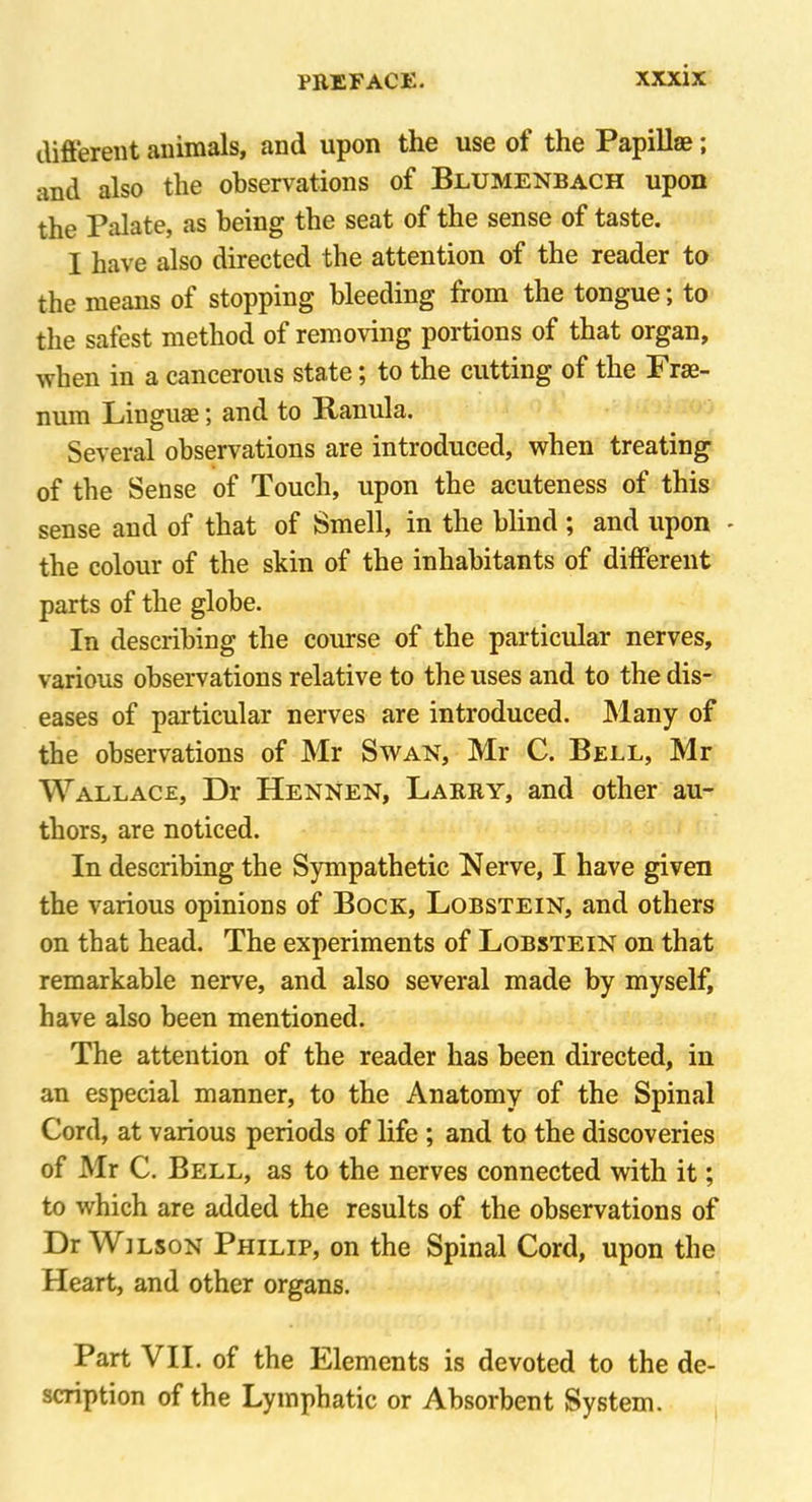 different animals, and upon the use ot the Papillse > and also the observations of Blumenbach upon the Palate, as being the seat of the sense of taste. I have also directed the attention of the reader to the means of stopping bleeding from the tongue; to the safest method of removing portions of that organ, when in a cancerous state; to the cutting of the Fras- num Liuguse; and to Ranula. Several observations are introduced, when treating of the Sense of Touch, upon the acuteness of this sense and of that of Smell, in the blind ; and upon - the colour of the skin of the inhabitants of different parts of the globe. In describing the course of the particular nerves, various observations relative to the uses and to the dis- eases of particular nerves are introduced. Many of the observations of Mr Swan, Mr C. Bell, Mr Wallace, Dr Hennen, Larry, and other au- thors, are noticed. In describing the Sympathetic Nerve, I have given the various opinions of Bock, Lobstein, and others on that head. The experiments of Lobstein on that remarkable nerve, and also several made by myself, have also been mentioned. The attention of the reader has been directed, in an especial manner, to the Anatomy of the Spinal Cord, at various periods of life ; and to the discoveries of Mr C. Bell, as to the nerves connected with it; to which are added the results of the observations of Dr Wilson Philip, on the Spinal Cord, upon the Heart, and other organs. Part VII. of the Elements is devoted to the de- scription of the Lymphatic or Absorbent System.