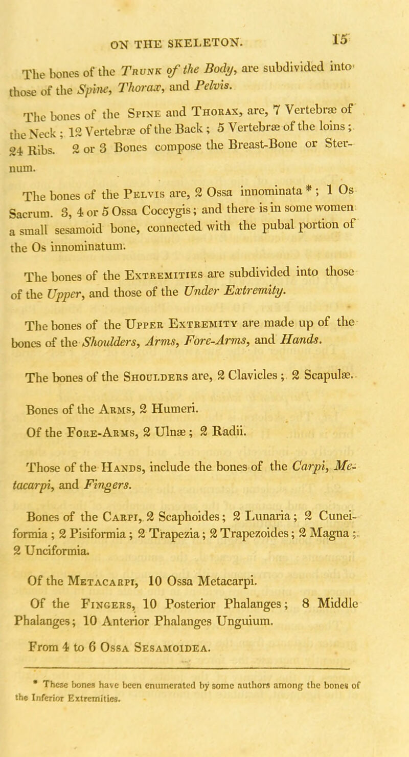 The bones of the Trunk of the Body, are subdivided into' those of the Spine, Thorax, and Pelvis. The bones of the Spine and Thorax, are, 7 Vertebrae of tiie Neck ; 12 Vertebrae of the Back; 5 Vertebiae of the loins , 24 Ribs. 2 or 3 Bones compose the Breast-Bone or Ster- num. The bones of the Pelvis are, 2 Ossa innominata * ; 1 Os Sacrum. 3, 4 or 5 Ossa Coccygis; and there is in some women a small sesamoid bone, connected with the pubal portion of the Os innominatum. The bones of the Extremities are subdivided into those of the Upper, and those of the Under Extremity. The bones of the Upter Extremity are made up of the bones of the Shoulders, Arms, Fore-Arms, and Hands. The bones of the Shoulders are, 2 Clavicles ; 2 Scapulae. Bones of the Arms, 2 Humeri. Of the Fore-Arms, 2 Ulnae ; 2 Radii. Those of the Hands, include the bones of the Carpi, Me- tacarpi, and Fingers. Bones of the Carpi, 2 Scaphoides; 2 Lunaria; 2 Cunei- formia ; 2 Pisiformia; 2 Trapezia; 2 Trapezoides; 2 Magna 2 Unci for mia. Of the Metacarpi, 10 Ossa Metacarpi. Of the Fingers, 10 Posterior Phalanges; 8 Middle Phalanges; 10 Anterior Phalanges Unguium. From 4 to 6 Ossa Sesamoidea. • These bones have been enumerated by some authors among the bones of the Inferior Extremities.