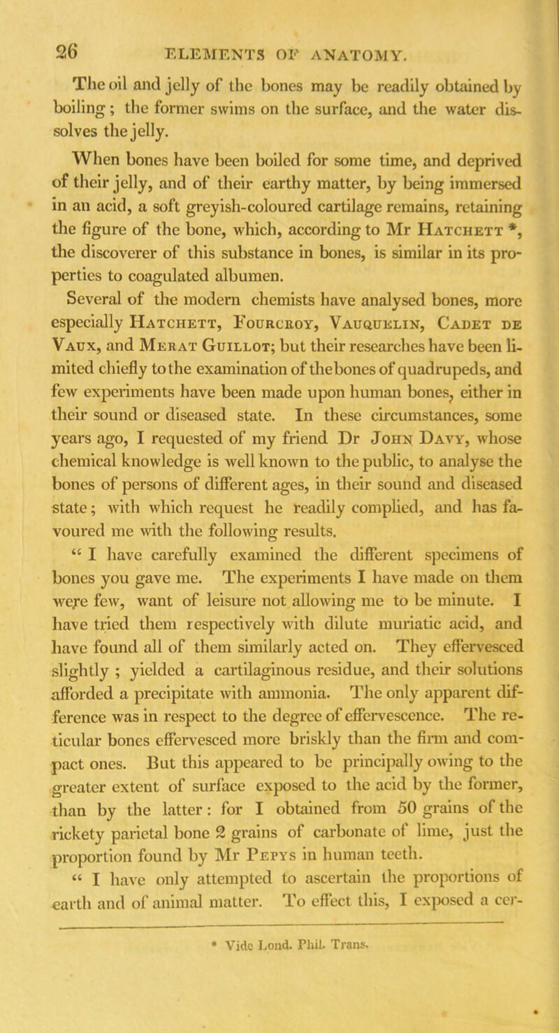 The oil and jelly of the bones may be readily obtained by boiling; the former swims on the surface, and the water dis- solves the jelly. When bones have been boiled for some time, and deprived of their jelly, and of their earthy matter, by being immersed in an acid, a soft greyish-coloured cartilage remains, retaining the figure of the bone, which, according to Mr Hatchett *, the discoverer of this substance in bones, is similar in its pro- perties to coagulated albumen. Several of the modern chemists have analysed bones, more especially Hatchett, Fourcroy, Vauquelin, Cadet de Vaux, and Merat Guillot; but their researches have been li- mited chiefly to the examination of thebones of quadrupeds, and few experiments have been made upon human bones? either in their sound or diseased state. In these circumstances, some years ago, I requested of my friend Dr Joiin Davy, whose chemical knowledge is well known to the public, to analyse the bones of persons of different ages, in their sound and diseased state; with which request he readily complied, and has fa- voured me with the following results. “ I have carefully examined the different specimens of bones you gave me. The experiments I have made on them weje few, want of leisure not allowing me to be minute. I have tried them respectively with dilute muriatic acid, and have found all of them similarly acted on. They effervesced slightly ; yielded a cartilaginous residue, and their solutions afforded a precipitate with ammonia. The only apparent dif- ference was in respect to the degree of effervescence. The re- ticular bones effervesced more briskly than the firm and com- pact ones. But this appeared to be principally owing to the greater extent of surface exposed to the acid by the former, than by the latter: for I obtained from 50 grains of the rickety parietal bone 2 grains of carbonate of lime, just the proportion found by Mr Pepys in human teeth. « I have only attempted to ascertain the proportions of earth and of animal matter. To effect this, I exposed a cer- Vide Lond. Phil. Trans.