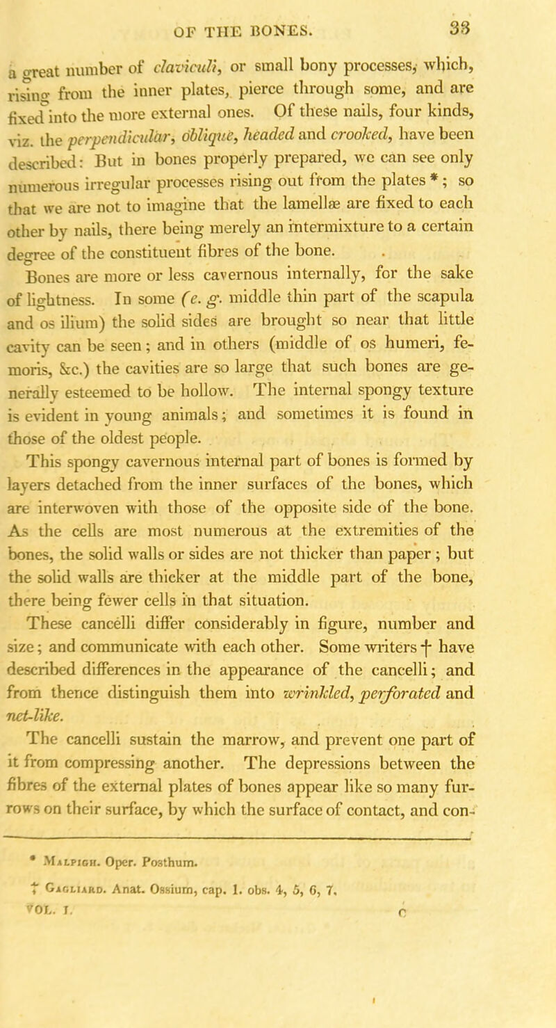 a oreat number of claviculi, or small bony processes, which, rising from the inner plates, pierce through some, and are fixetfinto the more external ones. Of these nails, four kinds, viz. the perpendicular, oblique, headed and crooked, have been described: But in bones properly prepared, we can see only numerous irregular processes rising out from the plates *; so that we are not to imagine that the lamellae are fixed to each other by nails, there being merely an intermixture to a certain degree of the constituent fibres of the bone. Bones are more or less cavernous internally, for the sake of lightness. In some (e. g. middle thin part of the scapula and os ilium) the solid sides are brought so near that little cavity can be seen; and in others (middle of os humeri, fe- moris, &c.) the cavities are so large that such bones are ge- nerally esteemed to be hollow. The internal spongy texture is evident in young animals; and sometimes it is found in those of the oldest people. This spongy cavernous internal part of bones is formed by layers detached from the inner surfaces of the bones, which are interwoven with those of the opposite side of the bone. As the cells are most numerous at the extremities of the bones, the solid walls or sides are not thicker than paper ; but the solid walls are thicker at the middle part of the bone, there being; fewer cells in that situation. These cancelli differ considerably in figure, number and size; and communicate with each other. Some writers -f* have described differences in the appearance of the cancelli; and from thence distinguish them into wrinkled, perforated and nct-like. The cancelli sustain the marrow, and prevent one part of it from compressing another. The depressions between the fibres of the external plates of bones appear like so many fur- rows on their surface, by which the surface of contact, and con- * Malpigh. Oper. Posthum. t Gagliard. Anat. Ossium, cap. 1. obs. 4, 5, 6, 7, VOL. I,