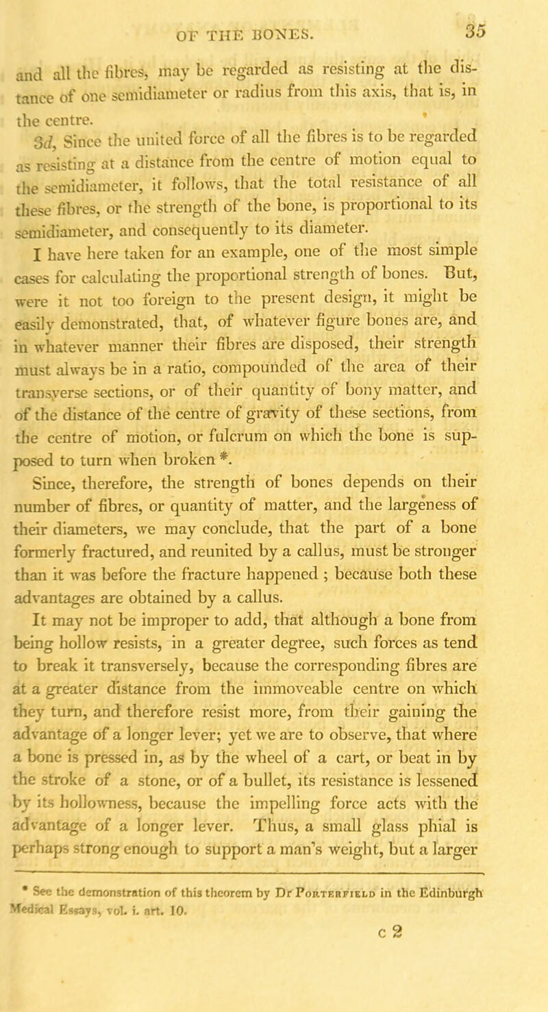 and all the fibres, may be regarded as resisting at the dis- tance of one semidiameter or radius from this axis, that is, in the centre. 3d, Since the united force of all the fibres is to be regarded as resisting at a distance from the centre of motion equal to the semidiameter, it follows, that the total resistance of all these fibres, or the strength of the bone, is proportional to its semidiameter, and consequently to its diameter. I have here taken for an example, one of the most simple cases for calculating the proportional strength of bones. But, were it not too foreign to the present design, it might be easily demonstrated, that, of whatever figure bones are, and in whatever manner their fibres are disposed, their strength must always be in a ratio, compounded of the area of their transverse sections, or of their quantity of bony matter, and of the distance of the centre of gravity of these sections, from the centre of motion, or fulcrum on which the bone is sup- posed to turn when broken *. Since, therefore, the strength of bones depends on their number of fibres, or quantity of matter, and the largeness of their diameters, we may conclude, that the part of a bone formerly fractured, and reunited by a callus, must be stronger than it was before the fracture happened ; because both these advantages are obtained by a callus. It may not be improper to add, that although a bone from being hollow resists, in a greater degree, such foi'ces as tend to break it transversely, because the corresponding fibres are at a greater distance from the immoveable centre on which they turn, and therefore resist more, from their gaining the advantage of a longer lever; yet we are to observe, that where a bone is pressed in, as by the wheel of a cart, or beat in by the stroke of a stone, or of a bullet, its resistance is lessened by its hollowness, because the impelling force acts with the advantage of a longer lever. Thus, a small glass phial is perhaps strong enough to support a man’s weight, but a larger • See the demonstration of this theorem by Dr Porterfield in the Edinburgh Medical Essays, vol. i. art. 10. c 2