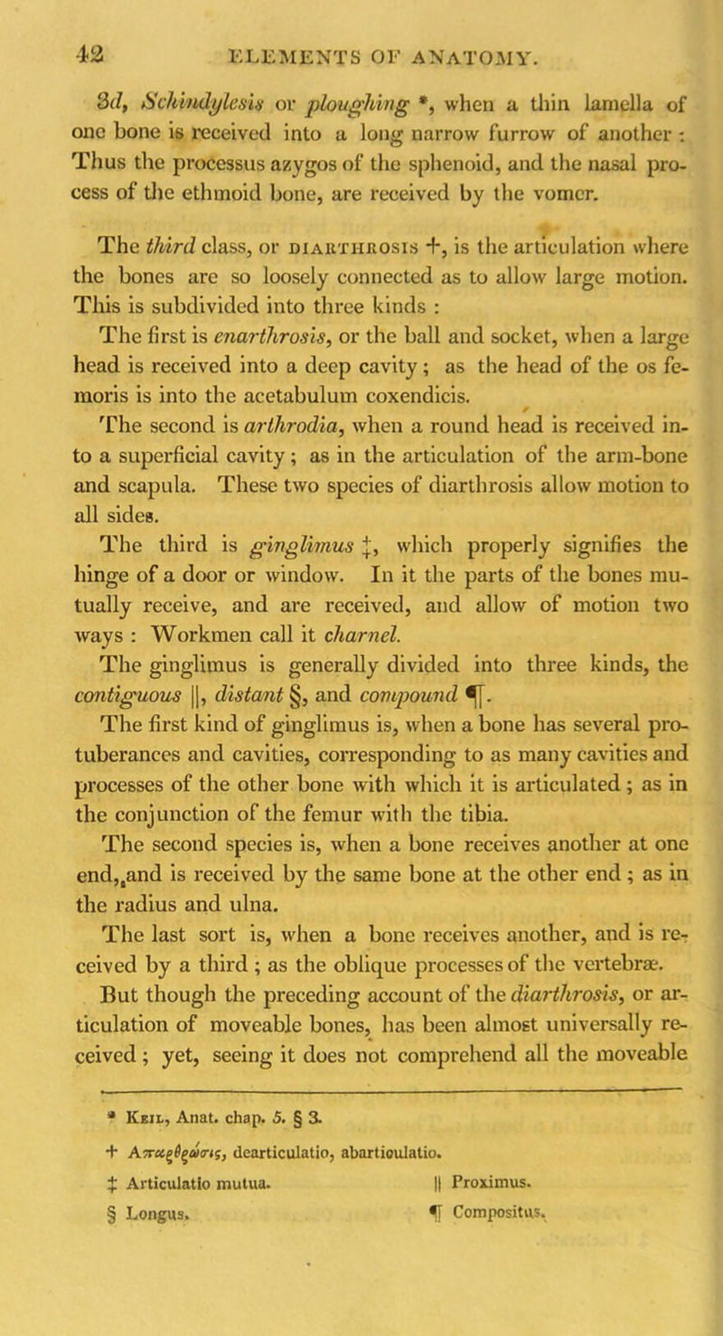 3d, Schindylesis or ploughing *, when a thin lamella of one bone is received into a long narrow furrow of another : Thus the processus azygos of the sphenoid, and the nasal pro- cess of the ethmoid bone, are received by the vomer. The third class, or diarthrosis +, is the articulation where the bones are so loosely connected as to allow large motion. This is subdivided into three kinds : The first is enarthrosis, or the ball and socket, when a large head is received into a deep cavity; as the head of the os fe- moris is into the acetabulum coxendicis. The second is arthrodia, when a round head is received in- to a superficial cavity; as in the articulation of the arm-bone and scapula. These two species of diarthrosis allow motion to all sides. The third is ginglimus j, which properly signifies the hinge of a door or window. In it the parts of the bones mu- tually receive, and are received, and allow of motion two ways : Workmen call it charnel. The ginglimus is generally divided into three kinds, the contiguous ||, distant §, and compound ^j. The first kind of ginglimus is, when a bone has several pro- tuberances and cavities, corresponding to as many cavities and processes of the other bone with which it is articulated ; as in the conjunction of the femur with the tibia. The second species is, when a bone receives another at one end,,and is received by the same bone at the other end ; as in the radius and ulna. The last sort is, when a bone receives another, and is re- ceived by a third ; as the oblique processes of the vertebra. But though the preceding account of the diarthrosis, or ar- ticulation of moveable bones, has been almost universally re- ceived ; yet, seeing it does not comprehend all the moveable a Keil, Anat. chap. 5. § 3. + Airctgigdcrts, dearticulatio, abartioulatio. x Articulatio mutua. || Proximus. § Longns. Compositus.