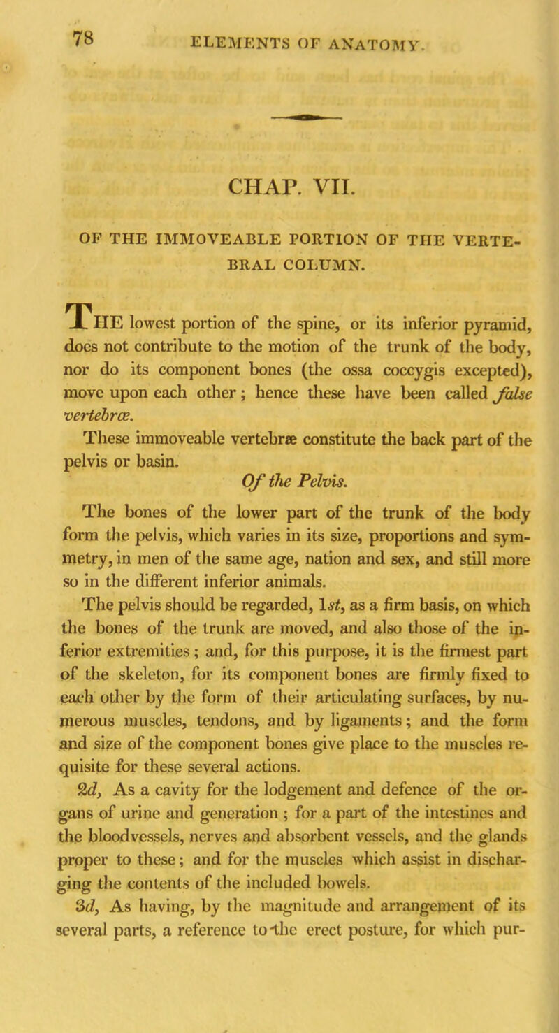 CHAR VII. OP THE IMMOVEABLE PORTION OF THE VERTE- BRAL COLUMN. The lowest portion of the spine, or its inferior pyramid, does not contribute to the motion of the trunk of the body, nor do its component bones (the ossa coccygis excepted), move upon each other; hence these have been called false vertebrae. These immoveable vertebra constitute the back part of the pelvis or basin. Of the Pelvis. The bones of the lower part of the trunk of the body form the pelvis, which varies in its size, proportions and sym- metry, in men of the same age, nation and sex, and still more so in the different inferior animals. The pelvis should be regarded, 1st, as a firm basis, on which the bones of the trunk are moved, and also those of the in- ferior extremities; and, for this purpose, it is the firmest part of the skeleton, for its component bones are firmly fixed to each other by the form of their articulating surfaces, by nu- merous muscles, tendons, and by ligaments; and the form and size of the component bones give place to the muscles re- quisite for these several actions. 2d, As a cavity for the lodgement and defence of the or- gans of urine and generation ; for a part of the intestines and the bloodvessels, nerves and absorbent vessels, and the glands proper to these; and for the muscles which assist in dischar- ging the contents of the included bowels. 2d, As having, by the magnitude and arrangement of its several parts, a reference tolhe erect posture, for which pur-