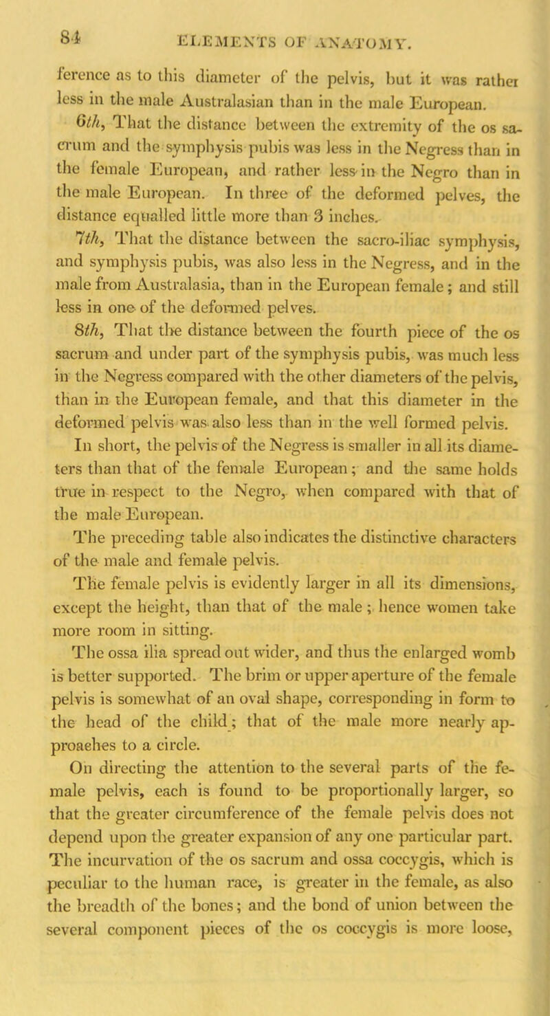 lerence as to this diameter of the pelvis, hut it was rather less in the male Australasian than in the male European. 6th, That the distance between the extremity of the os sa- crum and the symphysis pubis was less in the Negress than in the female European, and rather less-in the Negro than in the male European. In three of the deformed pelves, the distance equalled little more than 3 inches.- 1th, That the distance between the sacro-iliac symphysis, and symphysis pubis, was also less in the Negress, and in the male from Australasia, than in the European female; and still less in one of the deformed pelves. 8th, That the distance between the fourth piece of the os sacrum and under part of the symphysis pubis, was much less in the Negress compared with the other diameters of the pelvis, than in the European female, and that this diameter in the deformed pelvis was-also less than in the well formed pelvis. In short, the pelvis of the Negress is smaller in all its diame- ters than that of the female European; and the same holds true in respect to the Negro, when compared with that of the male European. The preceding table also indicates the distinctive characters of the male and female pelvis. The female pelvis is evidently larger in all its dimensions, except the height, than that of the male; hence women take more room in sitting. The ossa ilia spread out wider, and thus the enlarged womb is better supported. The brim or upper aperture of the female pelvis is somewhat of an oval shape, corresponding in form to the head of the child; that of the male more nearly ap- proaches to a circle. On directing the attention to the several parts of the fe- male pelvis, each is found to be proportionally larger, so that the greater circumference of the female pelvis does not depend upon the greater expansion of any one particular part. The incurvation of the os sacrum and ossa coccygis, which is peculiar to the human race, is greater in the female, as also the breadth of the bones; and the bond of union between the several component pieces of the os coccygis is more loose,