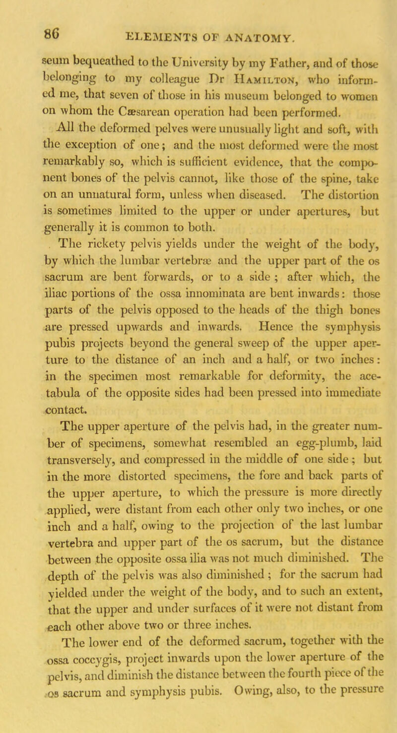 seum bequeathed to the University by my Father, and of those belonging to my colleague Dr Hamilton, who inform- ed me, that seven of those in his museum belonged to women on whom the Ccesarean operation had been performed. All the deformed pelves were unusually light and soft, with the exception of one; and the most deformed were the most remarkably so, which is sufficient evidence, that the compo- nent bones of the pelvis cannot, like those of the spine, take on an unnatural form, unless when diseased. The distortion is sometimes limited to the upper or under apertures, but generally it is common to both. The rickety pelvis yields under the weight of the body, by which the lumbar vertebrae and the upper part of the os sacrum are bent forwards, or to a side ; after which, the iliac portions of the ossa innominata are bent inwards: those parts of the pelvis opposed to the heads of the thigh bones are pressed upwards and inwards. Hence the symphysis pubis projects beyond the general sweep of the upper aper- ture to the distance of an inch and a half, or two inches: in the specimen most remarkable for deformity, the ace- tabula of the opposite sides had been pressed into immediate contact. The upper aperture of the pelvis had, in the greater num- ber of specimens, somewhat resembled an egg-plumb, laid transversely, and compressed in the middle of one side ; but in the more distorted specimens, the fore and back parts of the upper aperture, to which the pressure is more directly applied, were distant from each other only two inches, or one inch and a half, owing to the projection of the last lumbar vertebra and upper part of the os sacrum, but the distance between the opposite ossa ilia was not much diminished. The depth of the pelvis was also diminished ; for the sacrum had yielded under the weight of the body, and to such an extent, that the upper and under surfaces of it were not distant from each other above two or three inches. The lower end of the deformed sacrum, together with the ossa coccygis, project inwards upon the lower aperture of the pelvis, and diminish the distance between the fourth piece of the os sacrum and symphysis pubis. Owing, also, to the pressure
