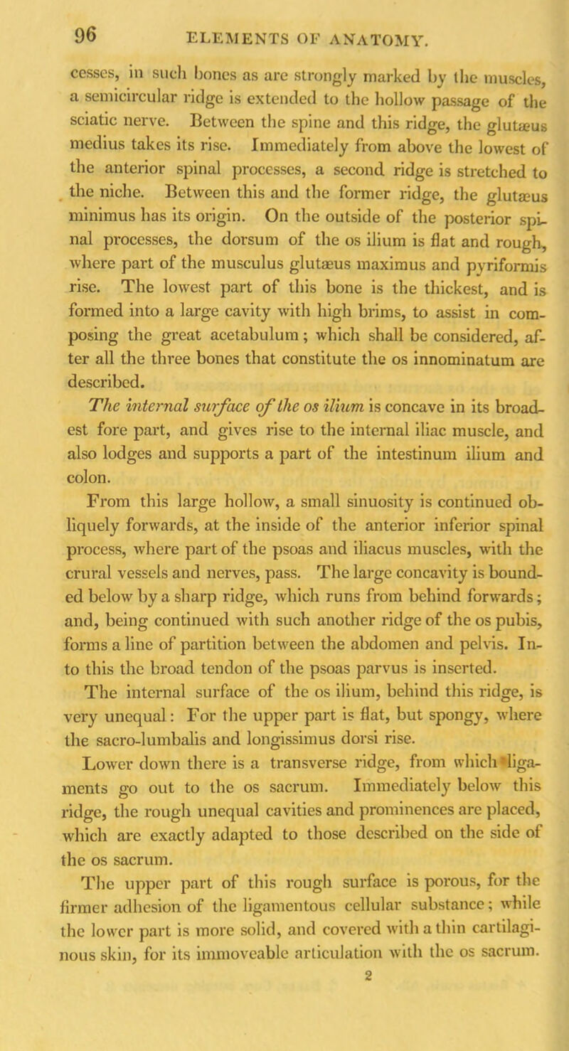 cesses, in such bones as are strongly marked by the muscles, a semicircular ridge is extended to the hollow passage of the sciatic nerve. Between the spine and this ridge, the glutseus medius takes its rise. Immediately from above the lowest of the anterior spinal processes, a second ridge is stretched to the niche. Between this and the former ridge, the glutaeus minimus has its origin. On the outside of the posterior spi- nal processes, the dorsum of the os ilium is flat and rough, where part of the musculus glutaeus maximus and pyriformis rise. The lowest part of this bone is the thickest, and is formed into a large cavity with high brims, to assist in com- posing the great acetabulum; which shall be considered, af- ter all the three bones that constitute the os innominatum are described. The internal surface of the os ilium is concave in its broad- est fore part, and gives rise to the internal iliac muscle, and also lodges and supports a part of the intestinum ilium and colon. From this large hollow, a small sinuosity is continued ob- liquely forwards, at the inside of the anterior inferior spinal process, where part of the psoas and iliacus muscles, with the crural vessels and nerves, pass. The large concavity is bound- ed below by a sharp ridge, which runs from behind forwards; and, being continued with such another ridge of the os pubis, forms a line of partition between the abdomen and pelvis. In- to this the broad tendon of the psoas parvus is inserted. The internal surface of the os ilium, behind this ridge, is very unequal: For the upper part is flat, but spongy, where the sacro-lumbalis and longissimus dorsi rise. Lower down there is a transverse ridge, from which *liga- ments go out to the os sacrum. Immediately below this ridge, the rough unequal cavities and prominences are placed, which are exactly adapted to those described on the side of the os sacrum. The upper part of this rough surface is porous, for the firmer adhesion of the ligamentous cellular substance; while the lower part is more solid, and covered with a thin cartilagi- nous skin, for its immoveable articulation with the os sacrum. 2