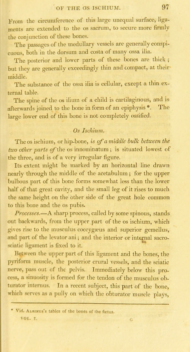 From the circumference of this large unequal surface, liga- ments are extended to the os sacrum, to secure more firmly the conjunction of these bones. The passages of the medullary vessels are generally conspi- cuous, both in the dorsum and costa of many ossa ilia. The posterior and lower parts of these bones are thick ; but they are generally exceedingly thin and compact, at their middle. The substance of the ossa ilia is cellular, except a thin ex- ternal table. The spine of the os ilium of a child is cartilaginous, and is afterwards joined to the bone in form of an epiphysis *. The large lower end of this bone is not completely ossified. Os Ischium. The os ischium, or hip-bone, is of a viiddle bulk between the two other 'parts of the os innominatum ; is situated lowest of the three, and is of a very irregular figure. Its extent might be marked by an horizontal line drawn nearly through the middle of the acetabulum; for the upper bulbous part of this bone forms somewhat less than the lower half of that great cavity, and the small leg of it rises to much the same height on the other side of the great hole common to this bone and the os pubis. Processes.—A sharp process, called by some spinous, stands out backwards, from the upper part of the os ischium, which gives rise to the musculus coccygaeus and superior gemellus, and part of the levator ani; and the interior or internal sacro- sciatic ligament is fixed to it. Between the upper part of this ligament and the bones, the pyriform muscle, the posterior crural vessels, and the sciatic nerve, pass out of the pelvis. Immediately below this pro- cess, a sinuosity is formed for the tendon of the musculus ob- turator intemus. In a recent subject, this part of the bone, which serves as a pully on which the obturator muscle plays, * Vid. Albinus’s tables of the bones of the ftetus. VOL. T. G